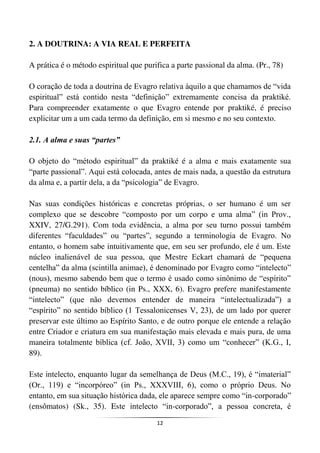 12
2. A DOUTRINA: A VIA REAL E PERFEITA
A prática é o método espiritual que purifica a parte passional da alma. (Pr., 78)
O coração de toda a doutrina de Evagro relativa àquilo a que chamamos de “vida
espiritual” está contido nesta “definição” extremamente concisa da praktiké.
Para compreender exatamente o que Evagro entende por praktiké, é preciso
explicitar um a um cada termo da definição, em si mesmo e no seu contexto.
2.1. A alma e suas “partes”
O objeto do “método espiritual” da praktiké é a alma e mais exatamente sua
“parte passional”. Aqui está colocada, antes de mais nada, a questão da estrutura
da alma e, a partir dela, a da “psicologia” de Evagro.
Nas suas condições históricas e concretas próprias, o ser humano é um ser
complexo que se descobre “composto por um corpo e uma alma” (in Prov.,
XXIV, 27/G.291). Com toda evidência, a alma por seu turno possui também
diferentes “faculdades” ou “partes”, segundo a terminologia de Evagro. No
entanto, o homem sabe intuitivamente que, em seu ser profundo, ele é um. Este
núcleo inalienável de sua pessoa, que Mestre Eckart chamará de “pequena
centelha” da alma (scintilla animae), é denominado por Evagro como “intelecto”
(nous), mesmo sabendo bem que o termo é usado como sinônimo de “espírito”
(pneuma) no sentido bíblico (in Ps., XXX, 6). Evagro prefere manifestamente
“intelecto” (que não devemos entender de maneira “intelectualizada”) a
“espírito” no sentido bíblico (1 Tessalonicenses V, 23), de um lado por querer
preservar este último ao Espírito Santo, e de outro porque ele entende a relação
entre Criador e criatura em sua manifestação mais elevada e mais pura, de uma
maneira totalmente bíblica (cf. João, XVII, 3) como um “conhecer” (K.G., I,
89).
Este intelecto, enquanto lugar da semelhança de Deus (M.C., 19), é “imaterial”
(Or., 119) e “incorpóreo” (in Ps., XXXVIII, 6), como o próprio Deus. No
entanto, em sua situação histórica dada, ele aparece sempre como “in-corporado”
(ensômatos) (Sk., 35). Este intelecto “in-corporado”, a pessoa concreta, é
 