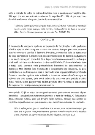 SOBRE O ESTADO PRÓXIMO DA IMPASSIBILIDADE
138
após a retirada de todos os outros demônios, vem o demônio da vanglória (Pr.,
31), que por sua vez estende a mão ao do orgulho (Pr., 31). A paz que estes
demônios oferecem não passa jamais de uma armadilha.
“Eles me dizem palavras de paz, mas cheios de furor ruminam a mentira:
vocês serão como deuses, está escrito, conhecedores do bem e do mal”
(Gn., III, 5). Eis suas palavras de paz. (in Ps., XXXIV, 20)
CAPÍTULO 58
O demônio da vanglória opõe-se ao demônio da fornicação, e não podemos
admitir que os dois ataquem a alma ao mesmo tempo, pois um promete
honras e o outro conduz à desonra. Portanto, se um dos dois se aproximar
de você oprimindo-o, modele em si os pensamentos do demônio adversário
e, se você conseguir, como foi dito, tapar um buraco com outro, saiba que
você está próximo das fronteiras da impassibilidade. Pois seu intelecto teve
a força para destruir com pensamentos humanos os pensamentos do
demônio. Mas afastar pela humildade o pensamento da vanglória, ou pela
continência o da fornicação, será a prova de uma impassibilidade profunda.
Procure também aplicar este método a todos os outros demônios que se
opõem uns aos outros, pois você saberá de uma vez qual paixão o afeta
mais. Porém, tanto quanto você puder, procure obter de Deus a capacidade
de expulsar os inimigos da segunda maneira.
No capítulo 45 já se tratou do antagonismo entre pensamentos ou entre alguns
demônios – antagonismo puramente aparente, a bem da verdade. O fundamento
desta oposição fictícia, com diz Evagro neste capítulo, provém não apenas do
conteúdo específico desses pensamentos, mas também da natureza do intelecto.
Não é todos juntos que os demônios nos tentam, nem ao mesmo tempo que
eles nos inspiram seus pensamentos, porque o intelecto não aceita receber
a um só tempo as representações de dois objetos sensíveis. (...)
 