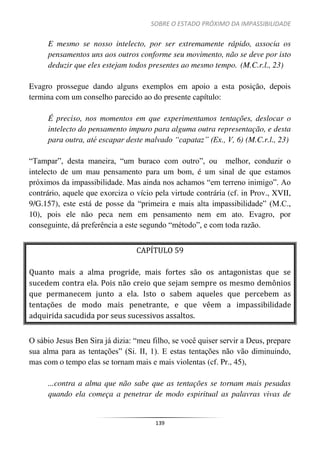 SOBRE O ESTADO PRÓXIMO DA IMPASSIBILIDADE
139
E mesmo se nosso intelecto, por ser extremamente rápido, associa os
pensamentos uns aos outros conforme seu movimento, não se deve por isto
deduzir que eles estejam todos presentes ao mesmo tempo. (M.C.r.l., 23)
Evagro prossegue dando alguns exemplos em apoio a esta posição, depois
termina com um conselho parecido ao do presente capítulo:
É preciso, nos momentos em que experimentamos tentações, deslocar o
intelecto do pensamento impuro para alguma outra representação, e desta
para outra, até escapar deste malvado “capataz” (Ex., V, 6) (M.C.r.l., 23)
“Tampar”, desta maneira, “um buraco com outro”, ou melhor, conduzir o
intelecto de um mau pensamento para um bom, é um sinal de que estamos
próximos da impassibilidade. Mas ainda nos achamos “em terreno inimigo”. Ao
contrário, aquele que exorciza o vício pela virtude contrária (cf. in Prov., XVII,
9/G.157), este está de posse da “primeira e mais alta impassibilidade” (M.C.,
10), pois ele não peca nem em pensamento nem em ato. Evagro, por
conseguinte, dá preferência a este segundo “método”, e com toda razão.
CAPÍTULO 59
Quanto mais a alma progride, mais fortes são os antagonistas que se
sucedem contra ela. Pois não creio que sejam sempre os mesmo demônios
que permanecem junto a ela. Isto o sabem aqueles que percebem as
tentações de modo mais penetrante, e que vêem a impassibilidade
adquirida sacudida por seus sucessivos assaltos.
O sábio Jesus Ben Sira já dizia: “meu filho, se você quiser servir a Deus, prepare
sua alma para as tentações” (Si. II, 1). E estas tentações não vão diminuindo,
mas com o tempo elas se tornam mais e mais violentas (cf. Pr., 45),
...contra a alma que não sabe que as tentações se tornam mais pesadas
quando ela começa a penetrar de modo espiritual as palavras vivas de
 