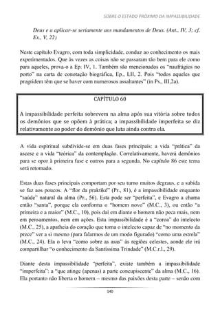 SOBRE O ESTADO PRÓXIMO DA IMPASSIBILIDADE
140
Deus e a aplicar-se seriamente aos mandamentos de Deus. (Ant., IV, 3; cf.
Ex., V, 22)
Neste capítulo Evagro, com toda simplicidade, conduz ao conhecimento os mais
experimentados. Que às vezes as coisas não se passaram tão bem para ele como
para aqueles, prova-o a Ep. IV, 1. Também são mencionados os “naufrágios no
porto” na carta de conotação biográfica, Ep., LII, 2. Pois “todos aqueles que
progridem têm que se haver com numerosos assaltantes” (in Ps., III,2a).
CAPÍTULO 60
A impassibilidade perfeita sobrevem na alma após sua vitória sobre todos
os demônios que se opõem à prática; a impassibilidade imperfeita se diz
relativamente ao poder do demônio que luta ainda contra ela.
A vida espiritual subdivide-se em duas fases principais: a vida “prática” da
ascese e a vida “teórica” da contemplação. Correlativamente, haverá demônios
para se opor à primeira fase e outros para a segunda. No capítulo 86 este tema
será retomado.
Estas duas fases principais comportam por seu turno muitos degraus, e a subida
se faz aos poucos. A “flor da praktiké” (Pr., 81), é a impassibilidade enquanto
“saúde” natural da alma (Pr., 56). Esta pode ser “perfeita”, e Evagro a chama
então “santa”, porque ela conforma o “homem novo” (M.C., 3), ou então “a
primeira e a maior” (M.C., 10), pois daí em diante o homem não peca mais, nem
em pensamentos, nem em ações. Esta impassibilidade é a “coroa” do intelecto
(M.C., 25), a apatheia do coração que torna o intelecto capaz de “no momento da
prece” ver a si mesmo (para falarmos de um modo figurado) “como uma estrela”
(M.C., 24). Ela o leva “como sobre as asas” às regiões celestes, aonde ele irá
compartilhar “o conhecimento da Santíssima Trindade” (M.C.r.l., 29).
Diante desta impassibilidade “perfeita”, existe também a impassibilidade
“imperfeita”: a “que atinge (apenas) a parte concupiscente” da alma (M.C., 16).
Ela portanto não liberta o homem – mesmo das paixões desta parte – senão com
 