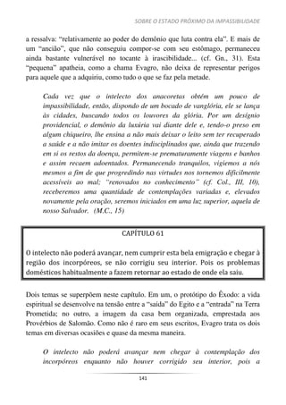 SOBRE O ESTADO PRÓXIMO DA IMPASSIBILIDADE
141
a ressalva: “relativamente ao poder do demônio que luta contra ela”. E mais de
um “ancião”, que não conseguiu compor-se com seu estômago, permaneceu
ainda bastante vulnerável no tocante à irascibilidade... (cf. Gn., 31). Esta
“pequena” apatheia, como a chama Evagro, não deixa de representar perigos
para aquele que a adquiriu, como tudo o que se faz pela metade.
Cada vez que o intelecto dos anacoretas obtém um pouco de
impassibilidade, então, dispondo de um bocado de vanglória, ele se lança
às cidades, buscando todos os louvores da glória. Por um desígnio
providencial, o demônio da luxúria vai diante dele e, tendo-o preso em
algum chiqueiro, lhe ensina a não mais deixar o leito sem ter recuperado
a saúde e a não imitar os doentes indisciplinados que, ainda que trazendo
em si os restos da doença, permitem-se prematuramente viagens e banhos
e assim recaem adoentados. Permanecendo tranquilos, vigiemos a nós
mesmos a fim de que progredindo nas virtudes nos tornemos dificilmente
acessíveis ao mal; “renovados no conhecimento” (cf. Col., III, 10),
receberemos uma quantidade de contemplações variadas e, elevados
novamente pela oração, seremos iniciados em uma luz superior, aquela de
nosso Salvador. (M.C., 15)
CAPÍTULO 61
O intelecto não poderá avançar, nem cumprir esta bela emigração e chegar à
região dos incorpóreos, se não corrigiu seu interior. Pois os problemas
domésticos habitualmente a fazem retornar ao estado de onde ela saiu.
Dois temas se superpõem neste capítulo. Em um, o protótipo do Êxodo: a vida
espiritual se desenvolve na tensão entre a “saída” do Egito e a “entrada” na Terra
Prometida; no outro, a imagem da casa bem organizada, emprestada aos
Provérbios de Salomão. Como não é raro em seus escritos, Evagro trata os dois
temas em diversas ocasiões e quase da mesma maneira.
O intelecto não poderá avançar nem chegar à contemplação dos
incorpóreos enquanto não houver corrigido seu interior, pois a
 