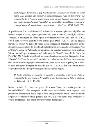 SOBRE O ESTADO PRÓXIMO DA IMPASSIBILIDADE
142
perturbação doméstica o faz habitualmente retornar ao estado do qual
saíra. Mas quando ele possuir a impassibilidade, “ele se demorará” na
contemplação e “não se preocupará com os que ficaram em casa”, pois
sua parte irascível estará “vestida” de mansidão e humildade e sua parte
concupiscente, de continência e abstinência. (in Prov., XXXI, 21/G.377)
A pacificação dos “co-habitantes”, o irascível e o concupiscente, significa ao
mesmo tempo a “saída, a passagem do vício para a virtude”, condição prévia à
“entrada, a passagem da virtude para o conhecimento de Deus” (in Ps., CXX,
8b). É esta “tão bela corrida e esta partida para Deus” (Or., 47) que se produz
durante a oração. O pano de fundo dessa linguagem figurada consiste, como
dissemos, no protótipo do Êxodo, abundantemente explicitado por Evagro. Pois
o “Egito”, aonde os Padres chegaram vindos de suas terras pátrias, é um símbolo
“deste mundo”, que se encontra sob o domínio do “Faraó”, símbolo do Diabo (in
Ps., CIV, 22). Sair daí significará portanto abandonar os vícios. O objetivo deste
“Êxodo”, é a Terra Prometida”, símbolo do conhecimento de Deus. Mas entre os
dois estende-se o longo período no deserto, com todas as suas privações e todas
as suas tentações, imagem da praktiké (in Ps., CXXXV, 6c). Na subida para a
“Terra Prometida”, Evagro distingue ainda diversas etapas:
O Egito significa a malícia, o deserto a praktiké, a terra de Judá a
contemplação dos corpos, Jerusalém a dos incorpóreos e Sião o símbolo
da Trindade. (K.G., VI, 49)
Nosso capítulo faz parte do grupo de textos “Sobre o estado próximo à
impassibilidade”. Ele comporta ainda uma advertência para aqueles que
pretendem empreender desde logo a “bela emigração para Deus” antes de terem
adquirido a impassibilidade perfeita (cf. Pr., 60): eles serão logo obrigados a
“bater em retirada” por causa dos “problemas domésticos”.
 