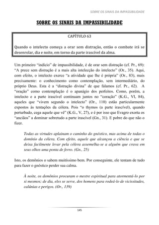 SOBRE OS SINAIS DA IMPASSIBILIDADE
145
SOBRE OS SINAIS DA IMPASSIBILIDADE
CAPÍTULO 63
Quando o intelecto começa a orar sem distração, então o combate irá se
desenrolar, dia e noite, em torno da parte irascível da alma.
Um primeiro “indício” de impassibilidade, é de orar sem distração (cf. Pr., 69):
“A prece sem distração é a mais alta intelecção do intelecto” (Or., 35). Aqui,
com efeito, o intelecto exerce “a atividade que lhe é própria” (Or., 83), mais
precisamente: o conhecimento como contemplação, sem intermediário, do
próprio Deus. Esta é a “distração divina” de que falamos (cf. Pr., 62). A
“oração” como contemplação é o apanágio dos perfeitos. Como, porém, a
intelecto e a parte irascível continuam juntos no “coração” (K.G., VI, 84),
aqueles que “vivem segundo o intelecto” (Or., 110) estão particularmente
expostos às tentações da cólera. Pois “o thymos (a parte irascível), quando
perturbado, cega aquele que vê” (K.G., V, 27), e é por isso que Evagro exorta os
“anciãos” a dominar sobretudo a parte irascível (Gn., 31). E pobre do que não o
fizer.
Todas as virtudes aplainam o caminho do gnóstico, mas acima de todas o
domínio da cólera. Com efeito, aquele que alcançou a ciência e que se
deixa facilmente levar pela cólera assemelha-se a alguém que crava em
seus olhos uma ponta de ferro. (Gn., 25)
Isto, os demônios o sabem muitíssimo bem. Por conseguinte, ele tentam de tudo
para fazer o gnóstico perder sua calma.
À noite, os demônios procuram o mestre espiritual para atormentá-lo por
si mesmos; de dia, eles se serve, dos homens para rodeá-lo de vicissitudes,
calúnias e perigos. (Or., 139)
 