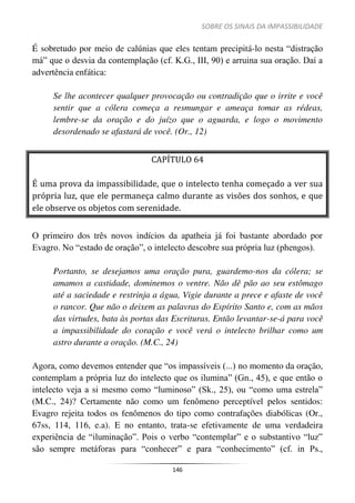 SOBRE OS SINAIS DA IMPASSIBILIDADE
146
É sobretudo por meio de calúnias que eles tentam precipitá-lo nesta “distração
má” que o desvia da contemplação (cf. K.G., III, 90) e arruina sua oração. Daí a
advertência enfática:
Se lhe acontecer qualquer provocação ou contradição que o irrite e você
sentir que a cólera começa a resmungar e ameaça tomar as rédeas,
lembre-se da oração e do juízo que o aguarda, e logo o movimento
desordenado se afastará de você. (Or., 12)
CAPÍTULO 64
É uma prova da impassibilidade, que o intelecto tenha começado a ver sua
própria luz, que ele permaneça calmo durante as visões dos sonhos, e que
ele observe os objetos com serenidade.
O primeiro dos três novos indícios da apatheia já foi bastante abordado por
Evagro. No “estado de oração”, o intelecto descobre sua própria luz (phengos).
Portanto, se desejamos uma oração pura, guardemo-nos da cólera; se
amamos a castidade, dominemos o ventre. Não dê pão ao seu estômago
até a saciedade e restrinja a água, Vigie durante a prece e afaste de você
o rancor. Que não o deixem as palavras do Espírito Santo e, com as mãos
das virtudes, bata às portas das Escrituras. Então levantar-se-á para você
a impassibilidade do coração e você verá o intelecto brilhar como um
astro durante a oração. (M.C., 24)
Agora, como devemos entender que “os impassíveis (...) no momento da oração,
contemplam a própria luz do intelecto que os ilumina” (Gn., 45), e que então o
intelecto veja a si mesmo como “luminoso” (Sk., 25), ou “como uma estrela”
(M.C., 24)? Certamente não como um fenômeno perceptível pelos sentidos:
Evagro rejeita todos os fenômenos do tipo como contrafações diabólicas (Or.,
67ss, 114, 116, e.a). E no entanto, trata-se efetivamente de uma verdadeira
experiência de “iluminação”. Pois o verbo “contemplar” e o substantivo “luz”
são sempre metáforas para “conhecer” e para “conhecimento” (cf. in Ps.,
 