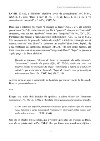 SOBRE OS SINAIS DA IMPASSIBILIDADE
147
LXVIII, 29 e.a), e “iluminar” significa “dotar de conhecimento” (cf. in Ps.,
XXXIII, 6), pois “Deus é luz” (1 Jo., I, 5; cf. K.G., I, 35) e ele é “o
conhecimento essencial” (cf. in Ps., XXIV, 7e).
Dado que o intelecto foi criado “à imagem de Deus” (Gn., I, 27), ele também
possui uma “luz” de conhecimento que lhe é “própria”, não por ser “essencial”
entretanto, mas por ser “recebida”, como uma “lamparina” (in Ps., XVII, 29).
Purificado das paixões e “renovado pelo conhecimento” (Col. III, 10; cf. M.C.,
15), no momento de graça do “estado de oração”, o intelecto contempla em si
mesmo, com seu “olho direito” e “como em um espelho” (Inst. Mon., Suppl., 13)
a luz benfazeja da Santíssima Trindade (M.C.r.l., 42). Em outros termos, ele
toma consciência de si mesmo enquanto “imagem de Deus”, “lugar” da presença
– pela graça – do Deus trinitário.
Quando o intelecto, “depois de haver se despojado do velho homem”,
“revestir-se” daquele da graça (Efe., IV, 22-24), então ele verá seu
próprio estado no momento da prece “semelhante à safira ou a uma cor
celeste”, que a Escritura chama de “lugar de Deus”, visto pelos antigos
sobre o monte Sinai (Ex., XXIV, 9ss). (M.C., 18)
A prece torna-se aqui o sacramento da beatitude por vir: revelação da Pessoa de
Deus na pessoa do homem.
***
Evagro cita ainda dois indícios da apatheia: a calma diante dos fantasmas
noturnos (cf. Pr., 54; Or., 139) e a liberdade em relação aos objetos deste mundo.
Assim como um espelho permanece intocado pelos objetos que são vistos
nele, também a alma impassível [permanece intocada] pelas coisas que
estão sobre a terra. (K.G., V, 64)
Não são os objetos em si, é claro, que a “tocam”, pois eles são criaturas de Deus,
mas são as paixões (cf. in Ps., CXLV, 8b), que fazem mau uso desses objetos e
 