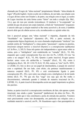 13
chamado por Evagro de “alma racional” propriamente falando: “alma dotada de
logos” (Psyché logiké). Assim se põe em evidência, de um lado, sua relação com
o Logos divino como seu Criador e, de putro, sua relação com os logoi, as razões
do Logos inscritas de certa forma como “letras” em toda a criação (Ep. Mel.,
11s.), que ele tem por missão (re)conhecer. O intelecto é “in-corporado” no
sentido de que ele possui um corpo material, a título de “instrumento” (organon):
é através dele que a criação material se lhe torna acessível e, de resto, é também
através dele que ele obtém acesso a ela, reconhecendo-a e agindo sobre ela.
Isto é possível porque esta “alma racional” é tripartite, dispondo de três
“faculdades” ou “potências” (dynamis) (Pr., 89): a parte racional, da
compreensão lógica (logisticon), às vezes chamada simplesmente “intelecto” (no
sentido estrito de “inteligência”), e duas partes “passionais”, sujeitas às paixões,
irracionais (alogon meros): a irascível (thymos) e a concupiscente (epithymia)
(cf. In Prov., I, 2/G.3). Estas três partes são independentes e agem umas sobre as
outras, pois a “inteligência” está estabelecida no “coração” (K.G., VI, 84),
enquanto que a parte concupiscente fica nos rins (in Ps., LXXII, 21) (ou “na
carne e no sangue”: K.G., VI, 84). Quanto à parte irascível, Evagro parece
hesitar: umas vezes ele atribui-lhe o “coração” (Eccl., XI, 10), como à
inteligência (Eccl., XI, 10 1-2/G.72; K.G. VI, 84), outras os “rins” (in Ps. XXV,
2; LXXII, 21). Isto se deve ao seu papel de intermediária, à junção do sensível
com o espiritual. De um lado, com efeito, ela pertence manifestamente à
natureza corporal (K.G., IV, 85) e está estreitamente ligada à parte
concupiscente (Pr., 10), e por outro sua relação com a inteligência é de tal modo
íntima (K.G. IV, 79) que ela fica “cega” (ou seja que ela lhe rouba o
discernimento), sobretudo quando é irritada de maneira irracional (in Ps.,
LXVIII, 11). A parte irascível desempenha assim um papel importante na gênese
das paixões.
Juntas, as partes irascível e concupiscente constituem, de fato, não apenas a parte
irracional, mas ainda a parte “passional” (patheticon) da alma (in Prov., XI,
11/G.127), dado que é elas constituem a porta de entrada das paixões. Veremos
mais precisamente como isto desempenha, em particular nas relações com a
realidade material e sensível, em Pr., 38. Guardemos aqui o fato peremptório de
 