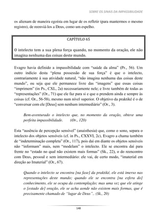 SOBRE OS SINAIS DA IMPASSIBILIDADE
148
os alienam de maneira egoísta em lugar de os refletir (para mantermos o mesmo
registro), de reenviá-los a Deus, como um espelho.
CAPÍTULO 65
O intelecto tem a sua plena força quando, no momento da oração, ele não
imagina nenhuma das coisas deste mundo.
Evagro havia definido a impassibilidade com “saúde da alma” (Pr., 56). Um
outro indício desta “plena possessão de sua força” é que o intelecto,
contrariamente à sua atividade natural, “não imagina nenhuma das coisas deste
mundo”, ou seja que ele permanece livre das “imagens” que essas coisas
“imprimem” (in Ps., CXL, 2a) necessariamente nele; e livre também de todas as
“representações” (Or., 71) que ele faz para si e que o prendem ainda e sempre às
coisas (cf. Or., 56-58), mesmo num nível superior. O objetivo da praktiké é o de
“conversar com ele [Deus] sem nenhum intermediário” (Or., 3).
Bem-aventurado o intelecto que, no momento da oração, obteve uma
perfeita impassibilidade. (Or., 120)
Esta “ausência de percepção sensível” (anaisthesia) que, como o sono, separa o
intelecto dos objetos sensíveis (cf. in Ps., CXXVI, 2c), Evagro a chama também
de “indeterminação completa” (Or., 117), pois daí em diante os objetos sensíveis
não “informam” mais, nem “modelam” o intelecto. Ele se encontra daí para
frente no “estado no qual não existem mais formas” (Sk., 22), o do reencontro
com Deus, pessoal e sem intermediário: ele vai, de certo modo, “imaterial em
direção ao Imaterial” (Or., 67).
Quando o intelecto se encontra [na fase] da praktiké, ele está imerso nas
representações deste mundo; quando ele se encontra [na esfera do]
conhecimento, ele se ocupa da contemplação; mas uma vez que ele atinge
o [estado de] oração, ele se acha aonde não existem mais formas, que é
precisamente chamado de “lugar de Deus”.. (Sk., 20)
 