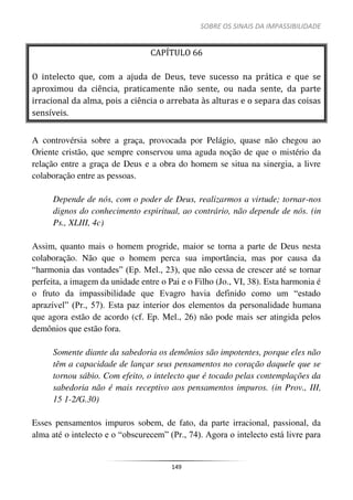 SOBRE OS SINAIS DA IMPASSIBILIDADE
149
CAPÍTULO 66
O intelecto que, com a ajuda de Deus, teve sucesso na prática e que se
aproximou da ciência, praticamente não sente, ou nada sente, da parte
irracional da alma, pois a ciência o arrebata às alturas e o separa das coisas
sensíveis.
A controvérsia sobre a graça, provocada por Pelágio, quase não chegou ao
Oriente cristão, que sempre conservou uma aguda noção de que o mistério da
relação entre a graça de Deus e a obra do homem se situa na sinergia, a livre
colaboração entre as pessoas.
Depende de nós, com o poder de Deus, realizarmos a virtude; tornar-nos
dignos do conhecimento espiritual, ao contrário, não depende de nós. (in
Ps., XLIII, 4c)
Assim, quanto mais o homem progride, maior se torna a parte de Deus nesta
colaboração. Não que o homem perca sua importância, mas por causa da
“harmonia das vontades” (Ep. Mel., 23), que não cessa de crescer até se tornar
perfeita, a imagem da unidade entre o Pai e o Filho (Jo., VI, 38). Esta harmonia é
o fruto da impassibilidade que Evagro havia definido como um “estado
aprazível” (Pr., 57). Esta paz interior dos elementos da personalidade humana
que agora estão de acordo (cf. Ep. Mel., 26) não pode mais ser atingida pelos
demônios que estão fora.
Somente diante da sabedoria os demônios são impotentes, porque eles não
têm a capacidade de lançar seus pensamentos no coração daquele que se
tornou sábio. Com efeito, o intelecto que é tocado pelas contemplações da
sabedoria não é mais receptivo aos pensamentos impuros. (in Prov., III,
15 1-2/G.30)
Esses pensamentos impuros sobem, de fato, da parte irracional, passional, da
alma até o intelecto e o “obscurecem” (Pr., 74). Agora o intelecto está livre para
 