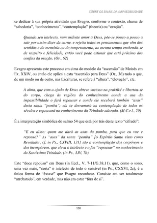 SOBRE OS SINAIS DA IMPASSIBILIDADE
150
se dedicar à sua própria atividade que Evagro, conforme o contexto, chama de
“sabedoria”, “conhecimento”, “contemplação” (theoria) ou “oração”.
Quando seu intelecto, num ardente amor a Deus, põe-se pouco a pouco a
sair por assim dizer da carne, e rejeita todos os pensamentos que vêm dos
sentidos e da memória ou do temperamento, ao mesmo tempo enchendo-se
de respeito e felicidade, então você pode estimar que está próximo dos
confins da oração. (Or., 62)
Evagro apresenta este processo em cima do modelo da “ascensão” de Moisés em
Ex. XXIV, ou então ele aplica a esta “ascensão para Deus” (Or., 36) tudo o que,
de um modo ou de outro, nas Escrituras, se refere à “altura”, “elevação”, etc.
A alma, que com a ajuda de Deus obteve sucesso na praktiké e libertou-se
do corpo, chega às regiões do conhecimento aonde a asa da
impassibilidade o fará repousar e aonde ele receberá também “asas”
desta santa “pomba”; ela se derramará na contemplação de todos os
séculos e repousará no conhecimento da Trindade adorada. (M.C.r.l., 29)
É a interpretação simbólica do salmo 54 que está por trás deste texto “cifrado”:
“E eu disse: quem me dará as asas da pomba, para que eu voe e
repouse?” As “asas” da santa “pomba” [o Espírito Santo visto como
Revelador, cf. in Ps., CXVIII, 131] são a contemplação dos corpóreos e
dos incorpóreos, que eleva o intelecto e o faz “repousar” no conhecimento
da Santíssima Trindade. (in Ps., LIV, 7b)
Este “doce repouso” em Deus (in Eccl., V, 7-11/G.38,11), que, como o sono,
uma vez mais, “corta” o intelecto de todo o sensível (in Ps., CXXVI, 2c), é a
única forma de “êxtase” que Evagro reconhece. Consiste em ser totalmente
“arrebatado”, em verdade, mas não em estar “fora de si”.
 