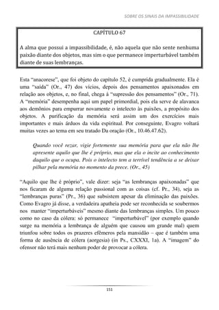 SOBRE OS SINAIS DA IMPASSIBILIDADE
151
CAPÍTULO 67
A alma que possui a impassibilidade, é, não aquela que não sente nenhuma
paixão diante dos objetos, mas sim o que permanece imperturbável também
diante de suas lembranças.
Esta “anacorese”, que foi objeto do capítulo 52, é cumprida gradualmente. Ela é
uma “saída” (Or., 47) dos vícios, depois dos pensamentos apaixonados em
relação aos objetos, e, no final, chega à “supressão dos pensamentos” (Or., 71).
A “memória” desempenha aqui um papel primordial, pois ela serve de alavanca
aos demônios para empurrar novamente o intelecto às paixões, a propósito dos
objetos. A purificação da memória será assim um dos exercícios mais
importantes e mais árduos da vida espiritual. Por conseguinte, Evagro voltará
muitas vezes ao tema em seu tratado Da oração (Or., 10.46.47.62).
Quando você rezar, vigie fortemente sua memória para que ela não lhe
apresente aquilo que lhe é próprio, mas que ela o incite ao conhecimento
daquilo que o ocupa. Pois o intelecto tem a terrível tendência a se deixar
pilhar pela memória no momento da prece. (Or., 45)
“Aquilo que lhe é próprio”, vale dizer: seja “as lembranças apaixonadas” que
nos ficaram de alguma relação passional com as coisas (cf. Pr., 34), seja as
“lembranças puras” (Pr., 36) que subsistem apesar da eliminação das paixões.
Como Evagro já disse, a verdadeira apatheia pode ser reconhecida se soubermos
nos manter “imperturbáveis” mesmo diante das lembranças simples. Um pouco
como no caso da cólera: só permanece “imperturbável” (por exemplo quando
surge na memória a lembrança de alguém que causou um grande mal) quem
triunfou sobre todos os prazeres efêmeros pela mansidão – que é também uma
forma de ausência de cólera (aorgesia) (in Ps., CXXXI, 1a). A “imagem” do
ofensor não terá mais nenhum poder de provocar a cólera.
 