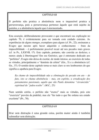 SOBRE OS SINAIS DA IMPASSIBILIDADE
152
CAPÍTULO 68
O perfeito não pratica a abstinência nem o impassível pratica a
perseverança, pois a perseverança pertence àquele que está sujeito às
paixões, e a abstinência àquele que é atormentado.
Esta asserção, deliberadamente provocante e que encontrará sua explicação no
capítulo 70, é evidentemente para ser tomada com cuidado extremo. As
experiências de alguns monges, exemplares para alguns (cf. Pr., 22), ensinaram a
Evagro que mesmo após haver adquirido o conhecimento – fruto da
impassibilidade – é perfeitamente possível recair até nos pecados mais graves
(cf. in Ps., LXXVII, 17). Este capítulo, portanto, não convida ao desleixo, e
menos ainda à libertinagem! Em seu Gnóstico, que é entretanto dedicado aos
“perfeitos”, Evagro não deixa de exortar, de modo intenso, ao exercício de todas
as virtudes, principalmente o “domínio da cólera” (Gn., 5) e a abstinência (cf.
Gn., 37). O sentido deste capítulo torna-se mais claro se nos lembrarmos do que
significa a apatheia para Evagro.
Eu chamo de impassibilidade não a eliminação do pecado em ato – de
fato, isto se chama abstinência – mas, em espírito, a erradicação dos
pensamentos passionais, aquilo que são Paulo denomina “circuncisão”
espiritual do “judeu oculto”. (M.C., 25)
Num sentido estrito, o perfeito não “exerce” mais as virtudes, pois este
“exercício” provém da praktiké, mas ele “faz tudo o que lhe ordena seu estado
excelente” (Pr., 70).
CAPÍTULO 69
Orar sem distração é uma grande coisa, porém maior ainda é também
salmodiar sem distração.
 