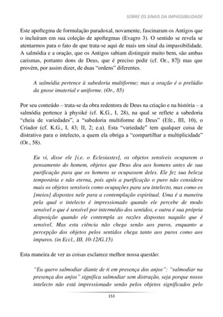 SOBRE OS SINAIS DA IMPASSIBILIDADE
153
Este apoftegma de formulação paradoxal, novamente, fascinaram os Antigos que
o incluíram em sua coleção de apoftegmas (Evagro 3). O sentido se revela se
atentarmos para o fato de que trata-se aqui de mais um sinal da impassibilidade.
A salmódia e a oração, que os Antigos sabiam distinguir muito bem, são ambas
carismas, portanto dons de Deus, que é preciso pedir (cf. Or., 87|) mas que
provém, por assim dizer, de duas “ordens” diferentes.
A salmódia pertence à sabedoria multiforme; mas a oração é o prelúdio
da gnose imaterial e uniforme. (Or., 85)
Por seu conteúdo – trata-se da obra redentora de Deus na criação e na história – a
salmódia pertence à physiké (cf. K.G., I, 28), na qual se reflete a sabedoria
“cheia de variedades”, a “sabedoria multiforme de Deus” (Efe., III, 10), o
Criador (cf. K.G., I, 43; II, 2; e.a). Esta “variedade” tem qualquer coisa de
distrativo para o intelecto, a quem ela obriga a “compartilhar a multiplicidade”
(Or., 58).
Eu vi, disse ele [i.e. o Eclesiastes], os objetos sensíveis ocuparem o
pensamento do homem, objetos que Deus deu aos homens antes de sua
purificação para que os homens se ocupassem deles. Ele fez sua beleza
temporária e não eterna, pois após a purificação o puro não considera
mais os objetos sensíveis como ocupações para seu intelecto, mas como os
[meios] dispostos nele para a contemplação espiritual. Uma é a maneira
pela qual o intelecto é impressionado quando ele percebe de modo
sensível o que é sensível por intermédio dos sentidos, e outra é sua própria
disposição quando ele contempla as razões dispostas naquilo que é
sensível. Mas esta ciência não chega senão aos puros, enquanto a
percepção dos objetos pelos sentidos chega tanto aos puros como aos
impuros. (in Eccl., III, 10-12/G.15)
Esta maneira de ver as coisas esclarece melhor nossa questão:
“Eu quero salmodiar diante de ti em presença dos anjos”: “salmodiar na
presença dos anjos” significa salmodiar sem distração, seja porque nosso
intelecto não está impressionado senão pelos objetos significados pelo
 