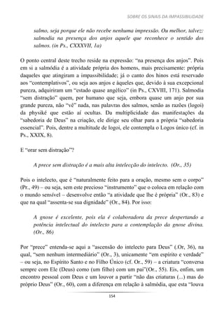 SOBRE OS SINAIS DA IMPASSIBILIDADE
154
salmo, seja porque ele não recebe nenhuma impressão. Ou melhor, talvez:
salmodia na presença dos anjos aquele que reconhece o sentido dos
salmos. (in Ps., CXXXVII, 1a)
O ponto central deste trecho reside na expressão: “na presença dos anjos”. Pois
em si a salmódia é a atividade própria dos homens, mais precisamente: própria
daqueles que atingiram a impassibilidade; já o canto dos hinos está reservado
aos “contemplativos”, ou seja aos anjos e àqueles que, devido à sua excepcional
pureza, adquiriram um “estado quase angélico” (in Ps., CXVIII, 171). Salmodia
“sem distração” quem, por humano que seja, embora quase um anjo por sua
grande pureza, não “vê” nada, nas palavras dos salmos, senão as razões (logoi)
da physiké que estão aí ocultas. Da multiplicidade das manifestações da
“sabedoria de Deus” na criação, ele dirige seu olhar para a própria “sabedoria
essencial”. Pois, dentre a multitude de logoi, ele contempla o Logos único (cf. in
Ps., XXIX, 8).
E “orar sem distração”?
A prece sem distração é a mais alta intelecção do intelecto. (Or., 35)
Pois o intelecto, que é “naturalmente feito para a oração, mesmo sem o corpo”
(Pr., 49) – ou seja, sem este precioso “instrumento” que o coloca em relação com
o mundo sensível – desenvolve então “a atividade que lhe é própria” (Or., 83) e
que na qual “assenta-se sua dignidade” (Or., 84). Por isso:
A gnose é excelente, pois ela é colaboradora da prece despertando a
potência intelectual do intelecto para a contemplação da gnose divina.
(Or., 86)
Por “prece” entenda-se aqui a “ascensão do intelecto para Deus” (.Or, 36), na
qual, “sem nenhum intermediário” (Or., 3), unicamente “em espírito e verdade”
– ou seja, no Espírito Santo e no Filho Único (cf. Or., 59) – a criatura “conversa
sempre com Ele (Deus) como (um filho) com um pai”(Or., 55). Eis, enfim, um
encontro pessoal com Deus e um louvor a partir “não das criaturas (...) mas do
próprio Deus” (Or., 60), com a diferença em relação à salmódia, que esta “louva
 