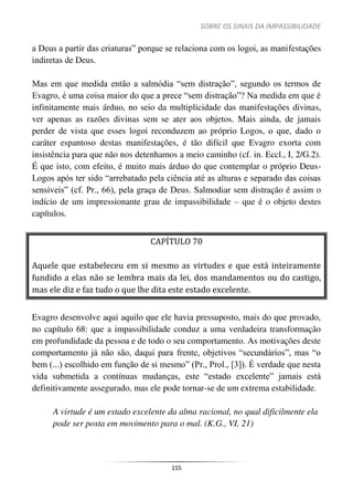 SOBRE OS SINAIS DA IMPASSIBILIDADE
155
a Deus a partir das criaturas” porque se relaciona com os logoi, as manifestações
indiretas de Deus.
Mas em que medida então a salmódia “sem distração”, segundo os termos de
Evagro, é uma coisa maior do que a prece “sem distração”? Na medida em que é
infinitamente mais árduo, no seio da multiplicidade das manifestações divinas,
ver apenas as razões divinas sem se ater aos objetos. Mais ainda, de jamais
perder de vista que esses logoi reconduzem ao próprio Logos, o que, dado o
caráter espantoso destas manifestações, é tão difícil que Evagro exorta com
insistência para que não nos detenhamos a meio caminho (cf. in. Eccl., I, 2/G.2).
É que isto, com efeito, é muito mais árduo do que contemplar o próprio Deus-
Logos após ter sido “arrebatado pela ciência até as alturas e separado das coisas
sensíveis” (cf. Pr., 66), pela graça de Deus. Salmodiar sem distração é assim o
indício de um impressionante grau de impassibilidade – que é o objeto destes
capítulos.
CAPÍTULO 70
Aquele que estabeleceu em si mesmo as virtudes e que está inteiramente
fundido a elas não se lembra mais da lei, dos mandamentos ou do castigo,
mas ele diz e faz tudo o que lhe dita este estado excelente.
Evagro desenvolve aqui aquilo que ele havia pressuposto, mais do que provado,
no capítulo 68: que a impassibilidade conduz a uma verdadeira transformação
em profundidade da pessoa e de todo o seu comportamento. As motivações deste
comportamento já não são, daqui para frente, objetivos “secundários”, mas “o
bem (...) escolhido em função de si mesmo” (Pr., Prol., [3]). É verdade que nesta
vida submetida a contínuas mudanças, este “estado excelente” jamais está
definitivamente assegurado, mas ele pode tornar-se de um extrema estabilidade.
A virtude é um estado excelente da alma racional, no qual dificilmente ela
pode ser posta em movimento para o mal. (K.G., VI, 21)
 