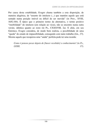 SOBRE OS SINAIS DA IMPASSIBILIDADE
156
Por causa desta estabilidade, Evagro chama também a esta disposição, de
maneira alegórica, de “assento do intelecto (...) que mantém aquele que está
sentado numa posição imóvel ou difícil de ser movida” (in Prov., XVIII,
16/G.184). É típico que o primeiro termo da alternativa, o termo positivo
“imobilidade” do intelecto (em relação ao vício), não se encontre numa outra
versão, idêntica quanto ao resto (in Ps., CXXXVIII, 2a). E aliás, em seu
Gnóstico, Evagro considera, de modo bem realista, a possibilidade de uma
“queda” do estado de impassibilidade, conseguido com tanto trabalho (Gn., 37).
Mesmo aquele que recuperou uma “saúde” perfeita pode ter uma recaída:
Como é penoso pecar depois de [haver recebido] o conhecimento! (in Ps.,
LXXII, 17).
 