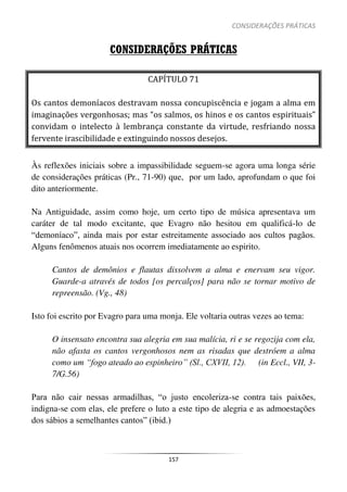 CONSIDERAÇÕES PRÁTICAS
157
CONSIDERAÇÕES PRÁTICAS
CAPÍTULO 71
Os cantos demoníacos destravam nossa concupiscência e jogam a alma em
imaginações vergonhosas; mas “os salmos, os hinos e os cantos espirituais”
convidam o intelecto à lembrança constante da virtude, resfriando nossa
fervente irascibilidade e extinguindo nossos desejos.
Às reflexões iniciais sobre a impassibilidade seguem-se agora uma longa série
de considerações práticas (Pr., 71-90) que, por um lado, aprofundam o que foi
dito anteriormente.
Na Antiguidade, assim como hoje, um certo tipo de música apresentava um
caráter de tal modo excitante, que Evagro não hesitou em qualificá-lo de
“demoníaco”, ainda mais por estar estreitamente associado aos cultos pagãos.
Alguns fenômenos atuais nos ocorrem imediatamente ao espirito.
Cantos de demônios e flautas dissolvem a alma e enervam seu vigor.
Guarde-a através de todos [os percalços] para não se tornar motivo de
repreensão. (Vg., 48)
Isto foi escrito por Evagro para uma monja. Ele voltaria outras vezes ao tema:
O insensato encontra sua alegria em sua malícia, ri e se regozija com ela,
não afasta os cantos vergonhosos nem as risadas que destróem a alma
como um “fogo ateado ao espinheiro” (Sl., CXVII, 12). (in Eccl., VII, 3-
7/G.56)
Para não cair nessas armadilhas, “o justo encoleriza-se contra tais paixões,
indigna-se com elas, ele prefere o luto a este tipo de alegria e as admoestações
dos sábios a semelhantes cantos” (ibid.)
 