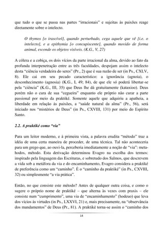 14
que tudo o que se passa nas partes “irracionais” e sujeitas às paixões reage
diretamente sobre o intelecto.
O thymos [o irascível], quando perturbado, cega aquele que vê [i.e. o
intelecto], e a epithymia [o concupiscente], quando movido de forma
animal, esconde os objetos visíveis. (K.G., V, 27)
A cólera e a cobiça, os dois vícios da parte irracional da alma, devido ao fato da
profunda interpenetração entre as três faculdades, despojam assim o intelecto
desta “ciência verdadeira do seres” (Pr., 2) que é sua razão de ser (in Ps., CXLV,
8). Ele cai em seu pecado característico: a ignorância (agnoia), o
desconhecimento (agnosia) (K.G., I, 49; 84), de que ele só poderá libertar-se
pela “ciência” (K.G., III, 35) que Deus lhe dá gratuitamente (kataxioo). Deus
porém não o cura de sua “cegueira” enquanto ele próprio não curar a parte
passional por meio da praktiké. Somente aquele que adquiriu a apatheia, a
liberdade em relação às paixões, a “saúde natural da alma” (Pr., 56), será
iniciado nos “mistérios de Deus” (in Ps., CXVIII, 131) por meio do Espírito
Santo.
2.2. A praktiké como “via”
Para um leitor moderno, e à primeira vista, a palavra erudita “método” traz a
idéia de uma certa maneira de proceder, de uma técnica. Tal não aconteceria
para um grego que, ao ouvi-la, perceberia imediatamente a noção de “via”: meta-
hodos, método. Esta derivação determinou Evagro na escolha dos termos:
inspirado pela linguagem das Escrituras, e sobretudo dos Salmos, que descrevem
a vida sob a metáfora da via e do encaminhamento, Evagro considera a praktiké
de preferência como um “caminho”. É o “caminho da praktiké” (in Ps., CXVIII,
32) ou simplesmente “a via prática”.
Então, no que consiste este método? Antes de qualquer outra coisa, e como o
sugere o próprio nome de praktiké – que alterna às vezes com praxis – ele
consiste num “cumprimento”, uma via de “encaminhamento” (hodeuo) que leva
dos vícios às virtudes (in Ps., LXXVI, 21) e, mais precisamente, na “observância
dos mandamentos” de Deus (Pr., 81). A praktiké torna-se assim o “caminho dos
 