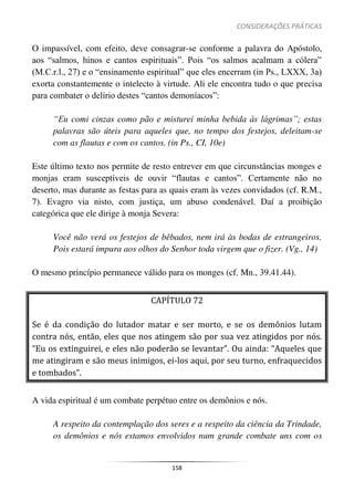 CONSIDERAÇÕES PRÁTICAS
158
O impassível, com efeito, deve consagrar-se conforme a palavra do Apóstolo,
aos “salmos, hinos e cantos espirituais”. Pois “os salmos acalmam a cólera”
(M.C.r.l., 27) e o “ensinamento espiritual” que eles encerram (in Ps., LXXX, 3a)
exorta constantemente o intelecto à virtude. Ali ele encontra tudo o que precisa
para combater o delírio destes “cantos demoníacos”:
“Eu comi cinzas como pão e misturei minha bebida às lágrimas”; estas
palavras são úteis para aqueles que, no tempo dos festejos, deleitam-se
com as flautas e com os cantos. (in Ps., CI, 10e)
Este último texto nos permite de resto entrever em que circunstâncias monges e
monjas eram susceptíveis de ouvir “flautas e cantos”. Certamente não no
deserto, mas durante as festas para as quais eram às vezes convidados (cf. R.M.,
7). Evagro via nisto, com justiça, um abuso condenável. Daí a proibição
categórica que ele dirige à monja Severa:
Você não verá os festejos de bêbados, nem irá às bodas de estrangeiros.
Pois estará impura aos olhos do Senhor toda virgem que o fizer. (Vg., 14)
O mesmo princípio permanece válido para os monges (cf. Mn., 39.41.44).
CAPÍTULO 72
Se é da condição do lutador matar e ser morto, e se os demônios lutam
contra nós, então, eles que nos atingem são por sua vez atingidos por nós.
“Eu os extinguirei, e eles não poderão se levantar”. Ou ainda: “Aqueles que
me atingiram e são meus inimigos, ei-los aqui, por seu turno, enfraquecidos
e tombados”.
A vida espiritual é um combate perpétuo entre os demônios e nós.
A respeito da contemplação dos seres e a respeito da ciência da Trindade,
os demônios e nós estamos envolvidos num grande combate uns com os
 