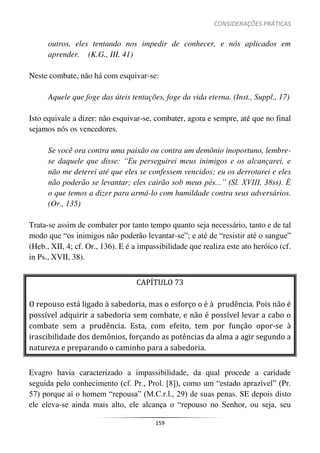 CONSIDERAÇÕES PRÁTICAS
159
outros, eles tentando nos impedir de conhecer, e nós aplicados em
aprender. (K.G., III, 41)
Neste combate, não há com esquivar-se:
Aquele que foge das úteis tentações, foge da vida eterna. (Inst., Suppl., 17)
Isto equivale a dizer: não esquivar-se, combater, agora e sempre, até que no final
sejamos nós os vencedores.
Se você ora contra uma paixão ou contra um demônio inoportuno, lembre-
se daquele que disse: “Eu perseguirei meus inimigos e os alcançarei, e
não me deterei até que eles se confessem vencidos; eu os derrotarei e eles
não poderão se levantar; eles cairão sob meus pés...” (Sl. XVIII, 38ss). É
o que temos a dizer para armá-lo com humildade contra seus adversários.
(Or., 135)
Trata-se assim de combater por tanto tempo quanto seja necessário, tanto e de tal
modo que “os inimigos não poderão levantar-se”; e até de “resistir até o sangue”
(Heb., XII, 4; cf. Or., 136). E é a impassibilidade que realiza este ato heróico (cf.
in Ps., XVII, 38).
CAPÍTULO 73
O repouso está ligado à sabedoria, mas o esforço o é à prudência. Pois não é
possível adquirir a sabedoria sem combate, e não é possível levar a cabo o
combate sem a prudência. Esta, com efeito, tem por função opor-se à
irascibilidade dos demônios, forçando as potências da alma a agir segundo a
natureza e preparando o caminho para a sabedoria.
Evagro havia caracterizado a impassibilidade, da qual procede a caridade
seguida pelo conhecimento (cf. Pr., Prol. [8]), como um “estado aprazível” (Pr.
57) porque aí o homem “repousa” (M.C.r.l., 29) de suas penas. SE depois disto
ele eleva-se ainda mais alto, ele alcança o “repouso no Senhor, ou seja, seu
 