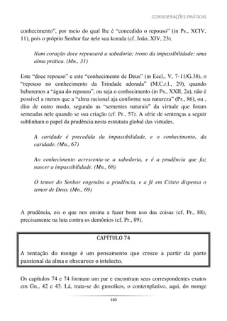 CONSIDERAÇÕES PRÁTICAS
160
conhecimento”, por meio do qual lhe é “concedido o repouso” (in Ps., XCIV,
11), pois o próprio Senhor faz nele sua korada (cf. João, XIV, 23).
Num coração doce repousará a sabedoria; trono da impassibilidade: uma
alma prática. (Mn., 31)
Este “doce repouso” e este “conhecimento de Deus” (in Eccl., V, 7-11/G.38), o
“repouso no conhecimento da Trindade adorada” (M.C.r.l., 29), quando
beberemos a “água do repouso”, ou seja o conhecimento (in Ps., XXII, 2a), não é
possível a menos que a “alma racional aja conforme sua natureza” (Pr., 86), ou ,
dito de outro modo, segundo as “sementes naturais” da virtude que foram
semeadas nele quando se sua criação (cf. Pr., 57). A série de sentenças a seguir
sublinham o papel da prudência nesta estrutura global das virtudes.
A caridade é precedida da impassibilidade, e o conhecimento, da
caridade. (Mn., 67)
Ao conhecimento acrescenta-se a sabedoria, e é a prudência que faz
nascer a impassibilidade. (Mn., 68)
O temor do Senhor engendra a prudência, e a fé em Cristo dispensa o
temor de Deus. (Mn., 69)
A prudência, eis o que nos ensina a fazer bom uso das coisas (cf. Pr., 88),
precisamente na luta contra os demônios (cf. Pr., 89).
CAPÍTULO 74
A tentação do monge é um pensamento que cresce a partir da parte
passional da alma e obscurece o intelecto.
Os capítulos 74 e 74 formam um par e encontram seus correspondentes exatos
em Gn., 42 e 43. Lá, trata-se do gnostikos, o contemplativo, aqui, do monge
 