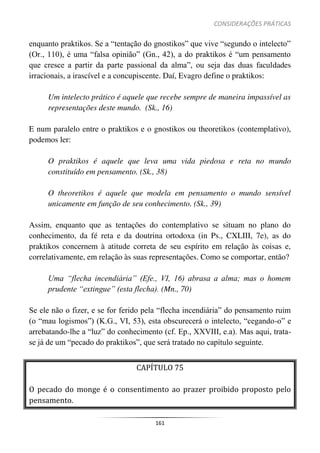 CONSIDERAÇÕES PRÁTICAS
161
enquanto praktikos. Se a “tentação do gnostikos” que vive “segundo o intelecto”
(Or., 110), é uma “falsa opinião” (Gn., 42), a do praktikos é “um pensamento
que cresce a partir da parte passional da alma”, ou seja das duas faculdades
irracionais, a irascível e a concupiscente. Daí, Evagro define o praktikos:
Um intelecto prático é aquele que recebe sempre de maneira impassível as
representações deste mundo. (Sk., 16)
E num paralelo entre o praktikos e o gnostikos ou theoretikos (contemplativo),
podemos ler:
O praktikos é aquele que leva uma vida piedosa e reta no mundo
constituído em pensamento. (Sk., 38)
O theoretikos é aquele que modela em pensamento o mundo sensível
unicamente em função de seu conhecimento. (Sk., 39)
Assim, enquanto que as tentações do contemplativo se situam no plano do
conhecimento, da fé reta e da doutrina ortodoxa (in Ps., CXLIII, 7e), as do
praktikos concernem à atitude correta de seu espírito em relação às coisas e,
correlativamente, em relação às suas representações. Como se comportar, então?
Uma “flecha incendiária” (Efe., VI, 16) abrasa a alma; mas o homem
prudente “extingue” (esta flecha). (Mn., 70)
Se ele não o fizer, e se for ferido pela “flecha incendiária” do pensamento ruim
(o “mau logismos”) (K.G., VI, 53), esta obscurecerá o intelecto, “cegando-o” e
arrebatando-lhe a “luz” do conhecimento (cf. Ep., XXVIII, e.a). Mas aqui, trata-
se já de um “pecado do praktikos”, que será tratado no capítulo seguinte.
CAPÍTULO 75
O pecado do monge é o consentimento ao prazer proibido proposto pelo
pensamento.
 