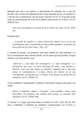 CONSIDERAÇÕES PRÁTICAS
162
Qualquer que seja a sua espécie, os pensamentos de tentação, em si, não são
pecados. Seu vaivém não depende de nós. O que depende de nós, ao contrário, é
o fato de eles se demorarem, que dá ensejo à paixão (cf. Pr., 6). O pecado reside
assim no consentimento de nosso livre arbítrio (autexosion) (cf. in Eccl., VI, 10-
12/G.52, 8ss).
A fé é um consentimento racional do livre arbítrio da alma. (in Ps., CXV,
1a)
Enquanto que:
... o pecado do gnóstico é a falsa ciência dos objetos em si ou de sua
contemplação, que é engendrada por uma paixão qualquer, ou porque sua
busca não tem em vista o bem... (Gn., 43)
o “pecado do monge”, do praktikos, num grau inferior da vida espiritual, é o
livre consentimento desta mesma paixão, ou do prazer que ela promete. Evagro
retorna a este tema muitas vezes.
“Salve-me (...) das mãos dos estrangeiros”: a “mão estrangeira” é o
pensamento que nasce na parte passional da alma e que paralisa o
intelecto; mas esta mão atinge os praktikos, enquanto que a mão que
atinge os contemplativos é a falsa ciência dos objetos ou de sua
contemplação, insinuando que o Criador seria injusto ou desprovido de
sabedoria. (in Ps., CXLIII, 7e)
A esta verdadeira “manipulação”, praktikos e theoretikos reagem cada qual a seu
modo:
Dentre os demônios, alguns o “prendem” como praktikos, outros como
theoretikos. Os primeiros são expulsos pela justiça, os segundos pela
sabedoria. (in Ps., CXVII, 10b)
A “justiça”, é o “jugo” que reune todas as virtudes (cf. in Ps., LXI, 10e; Pr., 89),
mas a “sabedoria” é sinônimo de verdadeiro “conhecimento” (cf. in Prov., I,
 