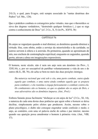 CONSIDERAÇÕES PRÁTICAS
163
2/G.3), o qual, para Evagro, está sempre associado às “santas doutrinas dos
Padres” (cf. Mn., 124).
Que o praktikos combata os estrangeiros pelas virtudes, mas que o theoretikos se
sirva dos dogmas verdadeiros, “destruindo qualquer fortaleza (...) que se erga
contra o conhecimento de Deus” (cf. 2 Co., X, 5) (in Ps., XXVI, 3b)
CAPÍTULO 76
Os anjos se regozijam quando o mal diminui, os demônios quando diminui a
virtude. Uns, com efeito, estão a serviço da misericórdia e da caridade, os
outros servem à cólera e à aversão. Os primeiros, quando se aproximam de
nós, nos enchem de contemplação espiritual, enquanto os segundos, quando
perto, atiram a alma em imaginações reprováveis.
O homem, neste século, não é nem um anjo nem um demônio (in Prov., I,
32/G.16), e, por ser susceptível de partilhar voluntariamente a vida de uns e de
outros (K.G., III, 76), ele acha-se bem no meio das duas posições inimigas.
Da natureza racional que está sob o céu, uma parte combate, outra ajuda
aquela que combate, e uma outra ainda combate aquela que se prepara
para combater, e ela reanima e engaja furiosamente o combate contra ela.
Os combatentes são os homens, os que os ajudam são os anjos de Deis, e
seus adversários são os demônios impuros. (Ant., Prol.)
Embora Satanás possa facilmente “disfarçar-se em anjos de luz” (2 Co., XI, 14),
a natureza de cada uma destas duas potências que agem sobre o homem se deixa
decifrar, simplesmente pelos efeitos que produzem. Assim, mesmo sobre o
plano psicológico, o diabo não consegue engendrar senão confusão e medo; o
anjo, ao contrário, com uma só palavra enche de calma e paz interior, mesmo
quando sua aparição possa amedrontar o homem à primeira vista. (Ant., VIII,
17).
 