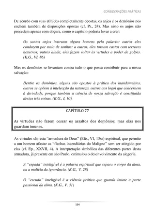 CONSIDERAÇÕES PRÁTICAS
164
De acordo com suas atitudes completamente opostas, os anjos e os demônios nos
enchem também de disposições opostas (cf. Pr., 24). Mas nisto os anjos não
procedem apenas com doçura, como o capítulo poderia levar a crer:
Os santos anjos instruem alguns homens pela palavra; outros eles
conduzem por meio de sonhos; a outros, eles tornam castos com terrores
noturnos; outros ainda, eles fazem voltar às virtudes a poder de golpes.
(K.G., VI, 86)
Mas os demônios se levantam contra tudo o que possa contribuir para a nossa
salvação:
Dentre os demônios, alguns são opostos à prática dos mandamentos,
outros se opõem à intelecção da natureza, outros aos logoi que concernem
à divindade, porque também a ciência de nossa salvação é constituída
destas três coisas. (K.G., I, 10)
CAPÍTULO 77
As virtudes não fazem cessar os assaltos dos demônios, mas elas nos
guardam imunes.
As virtudes são esta “armadura de Deus” (Efe., VI, 13ss) espiritual, que permite
a um homem afastar as “flechas incendiárias do Maligno” sem ser atingido por
elas (cf. Ep., XXVII, 4). A interpretação simbólica das diferentes partes desta
armadura, já presente em são Paulo, estimulou o desenvolvimento da alegoria.
A “espada” inteligível é a palavra espiritual que separa o corpo da alma,
ou a malícia da ignorância. (K.G., V, 28)
O “escudo” inteligível é a ciência prática que guarda imune a parte
passional da alma. (K.G., V, 31)
 
