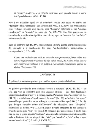 CONSIDERAÇÕES PRÁTICAS
165
O “elmo” inteligível é a ciência espiritual que guarda imune a parte
inteligível da alma. (K.G., V, 34)
Não é de estranhar agora se os demônios tentam por todos os meios nos
“despojar” desta “armadura” das virtudes (in Prov., I, 13/G.9): são precisamente
estas virtudes práticas que opõem uma “barreira” reforçada à sua “entrada
clandestina” na “cidade” da alma (in Ps., CXLVII, 2a). Um progresso no
caminho da praktiké não significa, com efeito, que os “assaltos dos demônios”
tenham arrefecido.
Bem ao contrário (cf. Pr., 59). Mas seu furor se parte contra a firmeza crescente
do intelecto e a pacificação dos seus “co-habitantes”, irascibilidade e
concupiscência (cf. Pr., 61).
Como um rochedo que está no meio do mar permanece firme sobre sua
base e inquebrantável quando batido pelas ondas, do mesmo modo aquele
que cumpriu as virtudes e se fundiu a elas jamais estremecerá diante do
diabo. (Inst. mon., 15)
CAPÍTULO 78
A prática é o método espiritual que purifica a parte passional da alma.
As paixões provêm de uma atividade “contra a natureza” (K.G., III, 59) – ou
seja que vão de encontro com sua vocação original – das duas faculdades
irracionais da alma: irascível e concupiscente. Para curar estas “doenças” (in Ps.,
CII, 3b) e restabelecer a “saúde natural da alma” (Pr., 56), o “médico das almas”
(como Evagro gosta de chamar o Logos encarnado) utiliza a praktiké (cf. Pr., 1),
que Evagro concebe como um”método” de educação, uma “disciplina”
(methodos, de hodos, “via”). E, com efeito, Evagro apresenta de boa vontade a
praktiké como uma “via” (cf. Intro.). O conceito, por conseguinte, é muito mais
rico do que o termo erudito “método”, visto que ele expressa com muita exatidão
toda a dinâmica interior da praktiké: “via” que “conduz” e “via” sobre a qual
somos “conduzidos” (cf. in Ps., LXXVI, 21).
 
