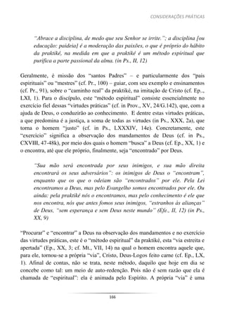 CONSIDERAÇÕES PRÁTICAS
166
“Abrace a disciplina, de medo que seu Senhor se irrite.”; a disciplina [ou
educação: paideia] é a moderação das paixões, o que é próprio do hábito
da praktiké, na medida em que a praktiké é um método espiritual que
purifica a parte passional da alma. (in Ps., II, 12)
Geralmente, é missão dos “santos Padres” – e particularmente dos “pais
espirituais” ou “mestres” (cf. Pr., 100) – guiar, com seu exemplo e ensinamentos
(cf. Pr., 91), sobre o “caminho real” da praktiké, na imitação de Cristo (cf. Ep..,
LXI, 1). Para o discípulo, este “método espiritual” consiste essencialmente no
exercício fiel dessas “virtudes práticas” (cf. in Prov., XV, 24/G.142), que, com a
ajuda de Deus, o conduzirão ao conhecimento. E dentre estas virtudes práticas,
a que predomina é a justiça, a soma de todas as virtudes (in Ps., XXX, 2a), que
torna o homem “justo” (cf. in Ps., LXXXIV, 14e). Concretamente, este
“exercício” significa a observação dos mandamentos de Deus (cf. in Ps.,
CXVIII, 47-48k), por meio dos quais o homem “busca” a Deus (cf. Ep., XX, 1) e
o encontra, até que ele próprio, finalmente, seja “encontrado” por Deus.
“Sua mão será encontrada por seus inimigos, e sua mão direita
encontrará os seus adversários”: os inimigos de Deus o “encontram”,
enquanto que os que o odeiam são “encontrados” por ele. Pela Lei
encontramos a Deus, mas pelo Evangelho somos encontrados por ele. Ou
ainda: pela praktiké nós o encontramos, mas pelo conhecimento é ele que
nos encontra, nós que antes fomos seus inimigos, “estranhos às alianças”
de Deus, “sem esperança e sem Deus neste mundo” (Efe., II, 12) (in Ps.,
XX, 9)
“Procurar” e “encontrar” a Deus na observação dos mandamentos e no exercício
das virtudes práticas, este é o “método espiritual” da praktiké, esta “via estreita e
apertada” (Ep., XX, 3; cf. Mt., VII, 14) na qual o homem encontra aquele que,
para ele, tornou-se a própria “via”, Cristo, Deus-Logos feito carne (cf. Ep., LX,
1). Afinal de contas, não se trata, neste método, daquilo que hoje em dia se
concebe como tal: um meio de auto-redenção. Pois não é sem razão que ela é
chamada de “espiritual”: ela é animada pelo Espírito. A própria “via” é uma
 