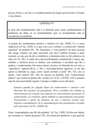 CONSIDERAÇÕES PRÁTICAS
167
pessoa, Cristo, e seu fim é o restabelecimento da relação pessoal entre o Criador
e sua criatura.
CAPÍTULO 79
A ação dos mandamentos não é o bastante para curar perfeitamente as
potências da alma, se as contemplações que os acompanham não se
sucederem no intelecto.
A guarda dos mandamentos purifica o intelecto (cf. Ep., XXIX, 2) e o torna
impassível (cf. Ep., XLIII, 1), o que vem a ser o sentido e a essência do “método
espiritual” da praktiké (Pr., 78). Entretanto, a “cura perfeita” da alma racional
não atinge somente sua parte passional, mas deve também alcançar a parte
racional, ou seja que ela deve restabelecer a harmonia entre as três potências da
alma (cf. Pr., 86). A saúde não estará perfeitamente restabelecida a menos que
também o intelecto possa se dedicar sem problemas à atividade que lhe é
própria, o conhecimento. Em outros termos, ele deve ser libertado de seu vício: a
“ignorância” (agnoia) (K.G., I, 84), o desconhecimento (agnosia), se ele não
quiser se defender às cegas, como “quem combate à noite” (Pr., 83), mas se
quiser, “com ciência” (Pr., 50), ter sucesso na praktiké. Este “conhecimento
prático” que resulta da prática das virtudes (cf. in Ps., CXVIII, 159) é portanto
aqui de uma necessidade urgente: é porque a simples ascese não basta.
Somente quando for julgado digno do conhecimento o intelecto será
libertado dos pecados em pensamento. Pois a praktiké não elimina as
representações do coração, mas [apenas] as representações passionais. O
conhecimento, ao contrário, afasta também as representações [em geral].
Precisamente a partir do momento em que o intelecto receber suas
próprias contemplações, ele se desembaraçará dos pensamentos enviados
pelo adversário. (in Ps., CXXIX, 8e)
Estas “contemplações que lhe são próprias” (cf. Ep., LXIII, 38) têm por objeto,
por exemplo, as “razões da guerra” (Pr., 83) contra dos demônios, o que equivale
 
