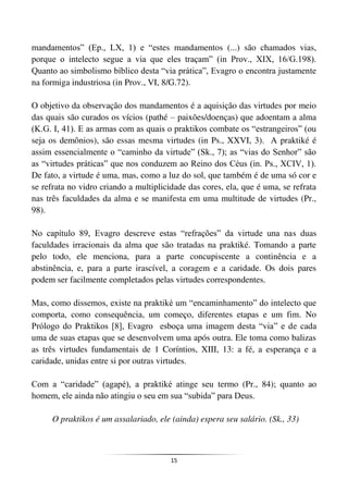15
mandamentos” (Ep., LX, 1) e “estes mandamentos (...) são chamados vias,
porque o intelecto segue a via que eles traçam” (in Prov., XIX, 16/G.198).
Quanto ao simbolismo bíblico desta “via prática”, Evagro o encontra justamente
na formiga industriosa (in Prov., VI, 8/G.72).
O objetivo da observação dos mandamentos é a aquisição das virtudes por meio
das quais são curados os vícios (pathé – paixões/doenças) que adoentam a alma
(K.G. I, 41). E as armas com as quais o praktikos combate os “estrangeiros” (ou
seja os demônios), são essas mesma virtudes (in Ps., XXVI, 3). A praktiké é
assim essencialmente o “caminho da virtude” (Sk., 7); as “vias do Senhor” são
as “virtudes práticas” que nos conduzem ao Reino dos Céus (in. Ps., XCIV, 1).
De fato, a virtude é uma, mas, como a luz do sol, que também é de uma só cor e
se refrata no vidro criando a multiplicidade das cores, ela, que é uma, se refrata
nas três faculdades da alma e se manifesta em uma multitude de virtudes (Pr.,
98).
No capítulo 89, Evagro descreve estas “refrações” da virtude una nas duas
faculdades irracionais da alma que são tratadas na praktiké. Tomando a parte
pelo todo, ele menciona, para a parte concupiscente a continência e a
abstinência, e, para a parte irascível, a coragem e a caridade. Os dois pares
podem ser facilmente completados pelas virtudes correspondentes.
Mas, como dissemos, existe na praktiké um “encaminhamento” do intelecto que
comporta, como consequência, um começo, diferentes etapas e um fim. No
Prólogo do Praktikos [8], Evagro esboça uma imagem desta “via” e de cada
uma de suas etapas que se desenvolvem uma após outra. Ele toma como balizas
as três virtudes fundamentais de 1 Coríntios, XIII, 13: a fé, a esperança e a
caridade, unidas entre si por outras virtudes.
Com a “caridade” (agapé), a praktiké atinge seu termo (Pr., 84); quanto ao
homem, ele ainda não atingiu o seu em sua “subida” para Deus.
O praktikos é um assalariado, ele (ainda) espera seu salário. (Sk., 33)
 