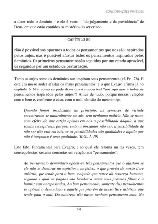 CONSIDERAÇÕES PRÁTICAS
168
a dizer todo o domínio – e ele é vasto – “do julgamento e da providência” de
Deus, em que estão contidos os mistérios do ser criado.
CAPÍTULO 80
Não é possível nos opormos a todos os pensamentos que nos são inspirados
pelos anjos, mas é possível afastar todos os pensamentos inspirados pelos
demônios. Os primeiros pensamentos são seguidos por um estado aprazível,
os segundos por um estado de perturbação.
Tanto os anjos como os demônios nos inspiram seus pensamentos (cf. Pr., 76). E
está em nosso poder afastar os maus pensamentos: é o que Evagro afirma já no
capítulo 6. Mas como se pode dizer que é impossível “nos opormos a todos os
pensamentos inspirados pelos anjos”? Antes de tudo, porque nossas relações
com o bem e, conforme o caso, com o mal, não são do mesmo tipo.
Quando fomos produzidos no princípio, as sementes de virtude
encontravam-se naturalmente em nós, sem nenhuma malícia. Não se trata,
com efeito, de que esteja apenas em nós a possibilidade daquilo a que
somos susceptíveis, porque, embora possamos não ser, a possibilidade de
não ser não está em nós, se as possibilidades são qualidades e aquilo que
não é tampouco é uma qualidade. (K.G., I, 39)
Este fato, fundamental para Evagro, e ao qual ele retorna muitas vezes, tem
consequências bastante concretas em relação aos “pensamentos”:
Ao pensamento demoníaco opõem-se três pensamentos que o afastam se
ele não se demorar no espírito: o angélico, o que provém de nosso livre
arbítrio, que tende para o bem, e aquele que nasce da natureza humana,
segundo a qual os pagãos são levados a amar seus próprios filhos e a
honrar seus antepassados. Ao bom pensamento, somente dois pensamentos
se opõem: o demoníaco e aquele que provém de nosso livre arbítrio, que
tende para o mal. Da natureza não nasce nenhum pensamento mau. No
 