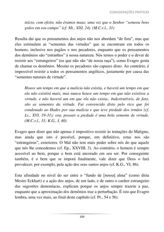 CONSIDERAÇÕES PRÁTICAS
169
início, com efeito, não éramos maus, uma vez que o Senhor “semeou bens
grãos em seu campo” (cf. Mt., XIII, 24). (M.C.r.l., 31)
Resulta daí que os pensamentos dos anjos não nos abordam “de fora”, mas que
eles estimulam as “sementes das virtudes” que se encontram em todos os
homens, inclusive nos pagãos e nos pecadores, enquanto que os pensamentos
dos demônios são “estranhos” à nossa natureza. Nós temos o poder e o dever de
resistir aos “estrangeiros” (os que não são “de nossa raça”), como Evagro gosta
de chamar os demônios. Mesmo os pecadores são capazes disto. Ao contrário, é
impossível resistir a todos os pensamentos angélicos, justamente por causa das
“sementes naturais de virtude”.
Houve um tempo em que a malícia não existia, e haverá um tempo em que
ela não existirá mais; mas nunca houve um tempo em que não existisse a
virtude, e não haverá um em que ela não exista.. Indestrutíveis, de fato,
são as sementes da virtude. Fui convencido disto pelo rico que foi
condenado ao Hades por sua malícia e que teve piedade dos irmãos (cf.
Lc., XVI, 19-31); ora, possuir a piedade é uma bela semente de virtude.
(M.C.r.l., 31; K.G., I, 40)
Evagro quer dizer que não apenas é impositivo resistir às tentações do Maligno,
mas ainda que isto é possível, porque, em definitivo, estas nos são
“estrangeiras”, exteriores. O Mal não tem mais poder sobre nós do que aquele
que nós lhe concedemos (cf. Ep., XXVIII, 3). Ao contrário, o homem é sempre
acessível ao bem, porque o bem está ancorado em seu ser. Por conseguinte
também, é o bem que se imporá finalmente, vale dizer que Deus o fará
prevalecer, por exemplo, pela ação dos seus santos anjos (cf. K.G., VI, 86).
Esta afinidade no nível do ser entre o “fundo de [nossa] alma” (como diria
Mestre Eckhart) e a ação dos anjos, de um lado, e de outro o caráter estrangeiro
das sugestões demoníacas, explicam porque os anjos sempre trazem a paz,
enquanto que a aproximação dos demônios traz a perturbação. É isto que Evagro
lembra, uma vez mais, ao final deste capítulo (cf. Pr., 54 e 56).
 