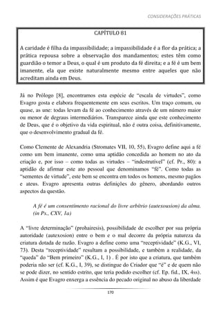 CONSIDERAÇÕES PRÁTICAS
170
CAPÍTULO 81
A caridade é filha da impassibilidade; a impassibilidade é a flor da prática; a
prática repousa sobre a observação dos mandamentos; estes têm como
guardião o temor a Deus, o qual é um produto da fé direita; e a fé é um bem
imanente, ela que existe naturalmente mesmo entre aqueles que não
acreditam ainda em Deus.
Já no Prólogo [8], encontramos esta espécie de “escala de virtudes”, como
Evagro gosta e elabora frequentemente em seus escritos. Um traço comum, ou
quase, as une: todas levam da fé ao conhecimento através de um número maior
ou menor de degraus intermediários. Transparece ainda que este conhecimento
de Deus, que é o objetivo da vida espiritual, não é outra coisa, definitivamente,
que o desenvolvimento gradual da fé.
Como Clemente de Alexandria (Stromates VII, 10, 55), Evagro define aqui a fé
como um bem imanente, como uma aptidão concedida ao homem no ato da
criação e, por isso – como todas as virtudes – “indestrutível” (cf. Pr., 80): a
aptidão de afirmar este ato pessoal que denominamos “fé”. Como todas as
“sementes de virtude”, este bem se encontra em todos os homens, mesmo pagãos
e ateus. Evagro apresenta outras definições do gênero, abordando outros
aspectos da questão.
A fé é um consentimento racional do livre arbítrio (autexousion) da alma.
(in Ps., CXV, 1a)
A “livre determinação” (prohairesis), possibilidade de escolher por sua própria
autoridade (autexosion) entre o bem e o mal decorre da própria natureza da
criatura dotada de razão. Evagro a define como uma “receptividade” (K.G., VI,
73). Desta “receptividade” resultam a possibilidade, e também a realidade, da
“queda” do “Bem primeiro” (K.G., I, 1) . É por isto que a criatura, que também
poderia não ser (cf. K.G., I, 39), se distingue do Criador que “é” e de quem não
se pode dizer, no sentido estrito, que teria podido escolher (cf. Ep. fid., IX, 4ss).
Assim é que Evagro enxerga a essência do pecado original no abuso da liberdade
 
