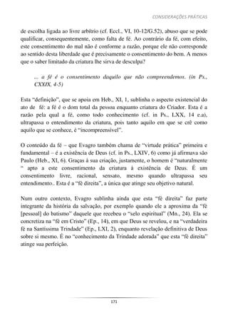 CONSIDERAÇÕES PRÁTICAS
171
de escolha ligada ao livre arbítrio (cf. Eccl., VI, 10-12/G.52), abuso que se pode
qualificar, consequentemente, como falta de fé. Ao contrário da fé, com efeito,
este consentimento do mal não é conforme a razão, porque ele não corresponde
ao sentido desta liberdade que é precisamente o consentimento do bem. A menos
que o saber limitado da criatura lhe sirva de desculpa?
... a fé é o consentimento daquilo que não compreendemos. (in Ps.,
CXXIX, 4-5)
Esta “definição”, que se apoia em Heb., XI, 1, sublinha o aspecto existencial do
ato de fé: a fé é o dom total da pessoa enquanto criatura do Criador. Esta é a
razão pela qual a fé, como todo conhecimento (cf. in Ps., LXX, 14 e.a),
ultrapassa o entendimento da criatura, pois tanto aquilo em que se crê como
aquilo que se conhece, é “incompreensível”.
O conteúdo da fé – que Evagro também chama de “virtude prática” primeira e
fundamental – é a existência de Deus (cf. in Ps., LXIV, 6) como já afirmava são
Paulo (Heb., XI, 6). Graças à sua criação, justamente, o homem é “naturalmente
“ apto a este consentimento da criatura à existência de Deus. É um
consentimento livre, racional, sensato, mesmo quando ultrapassa seu
entendimento.. Esta é a “fé direita”, a única que atinge seu objetivo natural.
Num outro contexto, Evagro sublinha ainda que esta “fé direita” faz parte
integrante da história da salvação, por exemplo quando ele a aproxima da “fé
[pessoal] do batismo” daquele que recebeu o “selo espiritual” (Mn., 24). Ela se
concretiza na “fé em Cristo” (Ep., 14), em que Deus se revelou, e na “verdadeira
fé na Santíssima Trindade” (Ep., LXI, 2), enquanto revelação definitiva de Deus
sobre si mesmo. É no “conhecimento da Trindade adorada” que esta “fé direita”
atinge sua perfeição.
 