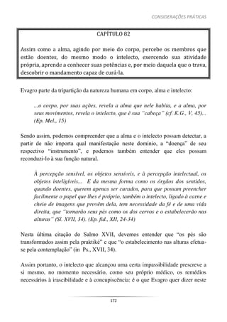 CONSIDERAÇÕES PRÁTICAS
172
CAPÍTULO 82
Assim como a alma, agindo por meio do corpo, percebe os membros que
estão doentes, do mesmo modo o intelecto, exercendo sua atividade
própria, aprende a conhecer suas potências e, por meio daquela que o trava,
descobrir o mandamento capaz de curá-la.
Evagro parte da tripartição da natureza humana em corpo, alma e intelecto:
...o corpo, por suas ações, revela a alma que nele habita, e a alma, por
seus movimentos, revela o intelecto, que é sua “cabeça” (cf. K.G., V, 45)...
(Ep. Mel., 15)
Sendo assim, podemos compreender que a alma e o intelecto possam detectar, a
partir de não importa qual manifestação neste domínio, a “doença” de seu
respectivo “instrumento”, e podemos também entender que eles possam
reconduzi-lo à sua função natural.
À percepção sensível, os objetos sensíveis, e à percepção intelectual, os
objetos inteligíveis... E da mesma forma como os órgãos dos sentidos,
quando doentes, querem apenas ser curados, para que possam preencher
facilmente o papel que lhes é próprio, também o intelecto, ligado à carne e
cheio de imagens que provêm dela, tem necessidade da fé e de uma vida
direita, que “tornarão seus pés como os dos cervos e o estabelecerão nas
alturas” (Sl. XVII, 34). (Ep. fid., XII, 24-34)
Nesta última citação do Salmo XVII, devemos entender que “os pés são
transformados assim pela praktiké” e que “o estabelecimento nas alturas efetua-
se pela contemplação” (in Ps., XVII, 34).
Assim portanto, o intelecto que alcançou uma certa impassibilidade prescreve a
si mesmo, no momento necessário, como seu próprio médico, os remédios
necessários à irascibilidade e à concupiscência: é o que Evagro quer dizer neste
 