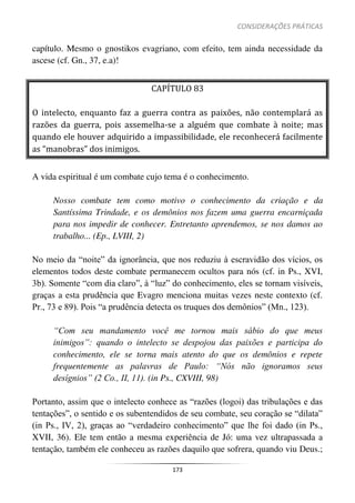 CONSIDERAÇÕES PRÁTICAS
173
capítulo. Mesmo o gnostikos evagriano, com efeito, tem ainda necessidade da
ascese (cf. Gn., 37, e.a)!
CAPÍTULO 83
O intelecto, enquanto faz a guerra contra as paixões, não contemplará as
razões da guerra, pois assemelha-se a alguém que combate à noite; mas
quando ele houver adquirido a impassibilidade, ele reconhecerá facilmente
as “manobras” dos inimigos.
A vida espiritual é um combate cujo tema é o conhecimento.
Nosso combate tem como motivo o conhecimento da criação e da
Santíssima Trindade, e os demônios nos fazem uma guerra encarniçada
para nos impedir de conhecer. Entretanto aprendemos, se nos damos ao
trabalho... (Ep., LVIII, 2)
No meio da “noite” da ignorância, que nos reduziu à escravidão dos vícios, os
elementos todos deste combate permanecem ocultos para nós (cf. in Ps., XVI,
3b). Somente “com dia claro”, à “luz” do conhecimento, eles se tornam visíveis,
graças a esta prudência que Evagro menciona muitas vezes neste contexto (cf.
Pr., 73 e 89). Pois “a prudência detecta os truques dos demônios” (Mn., 123).
“Com seu mandamento você me tornou mais sábio do que meus
inimigos”: quando o intelecto se despojou das paixões e participa do
conhecimento, ele se torna mais atento do que os demônios e repete
frequentemente as palavras de Paulo: “Nós não ignoramos seus
desígnios” (2 Co., II, 11). (in Ps., CXVIII, 98)
Portanto, assim que o intelecto conhece as “razões (logoi) das tribulações e das
tentações”, o sentido e os subentendidos de seu combate, seu coração se “dilata”
(in Ps., IV, 2), graças ao “verdadeiro conhecimento” que lhe foi dado (in Ps.,
XVII, 36). Ele tem então a mesma experiência de Jó: uma vez ultrapassada a
tentação, também ele conheceu as razões daquilo que sofrera, quando viu Deus.;
 