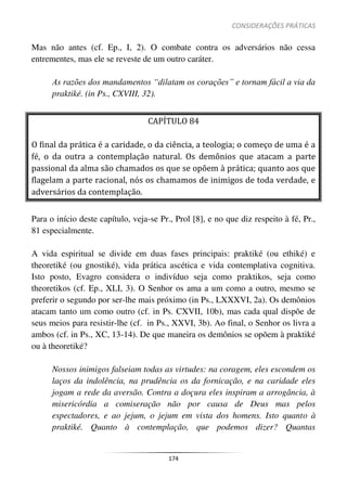 CONSIDERAÇÕES PRÁTICAS
174
Mas não antes (cf. Ep., I, 2). O combate contra os adversários não cessa
entrementes, mas ele se reveste de um outro caráter.
As razões dos mandamentos “dilatam os corações” e tornam fácil a via da
praktiké. (in Ps., CXVIII, 32).
CAPÍTULO 84
O final da prática é a caridade, o da ciência, a teologia; o começo de uma é a
fé, o da outra a contemplação natural. Os demônios que atacam a parte
passional da alma são chamados os que se opõem à prática; quanto aos que
flagelam a parte racional, nós os chamamos de inimigos de toda verdade, e
adversários da contemplação.
Para o início deste capítulo, veja-se Pr., Prol [8], e no que diz respeito à fé, Pr.,
81 especialmente.
A vida espiritual se divide em duas fases principais: praktiké (ou ethiké) e
theoretiké (ou gnostiké), vida prática ascética e vida contemplativa cognitiva.
Isto posto, Evagro considera o indivíduo seja como praktikos, seja como
theoretikos (cf. Ep., XLI, 3). O Senhor os ama a um como a outro, mesmo se
preferir o segundo por ser-lhe mais próximo (in Ps., LXXXVI, 2a). Os demônios
atacam tanto um como outro (cf. in Ps. CXVII, 10b), mas cada qual dispõe de
seus meios para resistir-lhe (cf. in Ps., XXVI, 3b). Ao final, o Senhor os livra a
ambos (cf. in Ps., XC, 13-14). De que maneira os demônios se opõem à praktiké
ou à theoretiké?
Nossos inimigos falseiam todas as virtudes: na coragem, eles escondem os
laços da indolência, na prudência os da fornicação, e na caridade eles
jogam a rede da aversão. Contra a doçura eles inspiram a arrogância, à
misericórdia a comiseração não por causa de Deus mas pelos
espectadores, e ao jejum, o jejum em vista dos homens. Isto quanto à
praktiké. Quanto à contemplação, que podemos dizer? Quantas
 