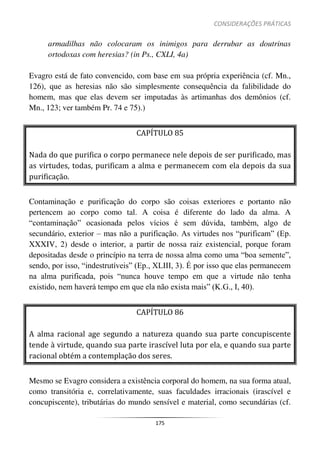 CONSIDERAÇÕES PRÁTICAS
175
armadilhas não colocaram os inimigos para derrubar as doutrinas
ortodoxas com heresias? (in Ps., CXLI, 4a)
Evagro está de fato convencido, com base em sua própria experiência (cf. Mn.,
126), que as heresias não são simplesmente consequência da falibilidade do
homem, mas que elas devem ser imputadas às artimanhas dos demônios (cf.
Mn., 123; ver também Pr. 74 e 75).)
CAPÍTULO 85
Nada do que purifica o corpo permanece nele depois de ser purificado, mas
as virtudes, todas, purificam a alma e permanecem com ela depois da sua
purificação.
Contaminação e purificação do corpo são coisas exteriores e portanto não
pertencem ao corpo como tal. A coisa é diferente do lado da alma. A
“contaminação” ocasionada pelos vícios é sem dúvida, também, algo de
secundário, exterior – mas não a purificação. As virtudes nos “purificam” (Ep.
XXXIV, 2) desde o interior, a partir de nossa raiz existencial, porque foram
depositadas desde o princípio na terra de nossa alma como uma “boa semente”,
sendo, por isso, “indestrutíveis” (Ep., XLIII, 3). É por isso que elas permanecem
na alma purificada, pois “nunca houve tempo em que a virtude não tenha
existido, nem haverá tempo em que ela não exista mais” (K.G., I, 40).
CAPÍTULO 86
A alma racional age segundo a natureza quando sua parte concupiscente
tende à virtude, quando sua parte irascível luta por ela, e quando sua parte
racional obtém a contemplação dos seres.
Mesmo se Evagro considera a existência corporal do homem, na sua forma atual,
como transitória e, correlativamente, suas faculdades irracionais (irascível e
concupiscente), tributárias do mundo sensível e material, como secundárias (cf.
 