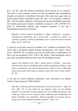 CONSIDERAÇÕES PRÁTICAS
176
K.G., VI, 85), estas três potências pertencem assim mesmo ao ser “homem”.
Não pode se tratar portanto, mesmo em nome da apatheia mais ardentemente
desejada, de reprimir as faculdades irracionais. Não sentir mais quase nada, ou
mesmo nada da parte irracional da alma” (Pr., 66) e “viver segundo o intelecto”
(Or., 110) não podem significar a eliminação dessas duas faculdades irracionais.
Isto significa apena que o homem, semelhante ao anjo (cf. in Ps., CXVIII, 171),
pode ser inteiramente definido pelo elemento espiritual. E isto não é
absolutamente inacessível ao homem.
Quando a parte irascível predomina, a alma “embrutece”; quando a
concupiscente predomina, ela se torna como “o cavalo ou a mula”; ao
contrário, quando o intelecto predomina, ela se torna um anjo ou mesmo
Deus. (in Ps., LVII, 5b)
A razão de ser da parte irascível no entanto, é de “combater os demônios” (Pr.,
24)e o mal; o movimento natural da parte concupiscente, é de “tender a Deus”
(in Ps., XXXVII, 10); o intelecto, por fim, foi criado para o conhecimento (de
Deus e de sua criação)(cf. in Ps., CXLV, 8b). Então, o ideal perseguido sobre a
terra será o da perfeita harmonia entre estas três faculdades da alma.
Aquele cujo intelecto está “todo o tempo junto ao Senhor”, cuja parte
irascível está cheia de humildade pela contínua lembrança de Deus e cuja
parte concupiscente está toda inclinada para o Senhor, a este é dado não
temer nossos adversários que circulam ao redor dos nossos corpos. (K.G.,
IV, 73)
A este que foi assim totalmente pacificado e que reencontrou sua unidade
interior, Evagro chama de “filho de Deus”.
Mas não é somente junto aos homens que você deve procurar o “lugar da
paz” (Efe., IV, 3), mas ainda em seu próprio corpo, em seu próprio
espírito e em sua alma. Porque quando você tiver unificado pela paz esta
tríade que existe em você, somente então, unificado pelo mandamento da
divina Trindade, você entenderá: “Bem-aventurados os artesãos da paz,
porque eles serão chamados de filhos de Deus”. (Eul., 5-6)
 