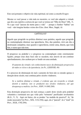 CONSIDERAÇÕES PRÁTICAS
177
Este será portanto o objetivo da vida espiritual, tal como a concebe Evagro:
Mesmo se você passar a vida toda no mosteiro, se você não adquirir a virtude
que dá a seu espírito a certeza de que você se tornou um “filho de Deus” (Mt., V,
9) e que você “passou da morte para a vida” – porque o Senhor “habita” em
você – não imagine herdar o reino dos Céus. (Inst. Mon., Suppl., 6)
CAPÍTULO 87
Aquele que progride na prática diminui suas paixões, aquele que progride
na contemplação diminui sua ignorância. Ora, das paixões, virá um dia a
destruição completa; mas quanto à ignorância, existe uma, dizem, que tem
fim, e outra que não tem.
O progresso na praktiké e o progresso na contemplação estão estreitamente
ligados, porque estas duas fases não se sucedem, mas através de um contínuo
aprofundamento, elas acabam por se fundir em uma unidade.
O aumento da virtude e do conhecimento nasce da diminuição progressiva
de todos os vícios e da ignorância. (in Ps., LXXXVIII, 49)
E o processo de diminuição do mal e aumento do bem não se estende apenas à
duração deste século, mas continua pelos séculos vindouros.
Se a malícia diminui a virtude, é evidente que em revanche a virtude
destrói a malícia; isto se produzirá nos séculos vindouros, até que
desapareça a malícia. (in Prov., XXIV, 9-10/G.268)
Esta destruição progressiva do mal começa a partir deste século pela praktiké
voluntária e terminará nos que virão pelo “tormento” purificador involuntário
(K.G., V, 5). Aqui em baixo, ela se produz “na medida do possível”, lá, “de
modo necessário”(in Prov., XIX, 11/G.194); aqui, ela é “parcial”, lá é “total” (in
Prov., XXX, 17/G.294).
 