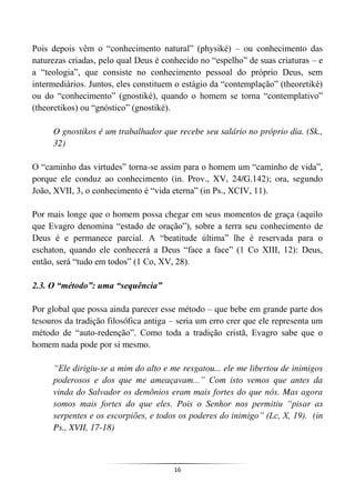 16
Pois depois vêm o “conhecimento natural” (physiké) – ou conhecimento das
naturezas criadas, pelo qual Deus é conhecido no “espelho” de suas criaturas – e
a “teologia”, que consiste no conhecimento pessoal do próprio Deus, sem
intermediários. Juntos, eles constituem o estágio da “contemplação” (theoretiké)
ou do “conhecimento” (gnostiké), quando o homem se torna “contemplativo”
(theoretikos) ou “gnóstico” (gnostiké).
O gnostikos é um trabalhador que recebe seu salário no próprio dia. (Sk.,
32)
O “caminho das virtudes” torna-se assim para o homem um “caminho de vida”,
porque ele conduz ao conhecimento (in. Prov., XV, 24/G.142); ora, segundo
João, XVII, 3, o conhecimento é “vida eterna” (in Ps., XCIV, 11).
Por mais longe que o homem possa chegar em seus momentos de graça (aquilo
que Evagro denomina “estado de oração”), sobre a terra seu conhecimento de
Deus é e permanece parcial. A “beatitude última” lhe é reservada para o
eschaton, quando ele conhecerá a Deus “face a face” (1 Co XIII, 12): Deus,
então, será “tudo em todos” (1 Co, XV, 28).
2.3. O “método”: uma “sequência”
Por global que possa ainda parecer esse método – que bebe em grande parte dos
tesouros da tradição filosófica antiga – seria um erro crer que ele representa um
método de “auto-redenção”. Como toda a tradição cristã, Evagro sabe que o
homem nada pode por si mesmo.
“Ele dirigiu-se a mim do alto e me resgatou... ele me libertou de inimigos
poderosos e dos que me ameaçavam...” Com isto vemos que antes da
vinda do Salvador os demônios eram mais fortes do que nós. Mas agora
somos mais fortes do que eles. Pois o Senhor nos permitiu “pisar as
serpentes e os escorpiões, e todos os poderes do inimigo” (Lc, X, 19). (in
Ps., XVII, 17-18)
 
