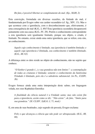CONSIDERAÇÕES PRÁTICAS
178
De fato, é possível libertar-se completamente do mal. (Ep., XLIII, 2)
Esta convicção, formulada em diversas ocasiões, da finitude do mal, é
fundamentada por Evagro sobre seu caráter secundário (cf. Sg., XIV, 13). Mas o
que acontece com a ignorância, com o desconhecimento que, efetivamente, é
uma consequência do mal (K.G., I, 49)? Esta ignorância secundária desaparecerá
juntamente com sua causa (K.G., IV, 29). Porém o conhecimento correspondente
a esta ignorância será igualmente limitado, porque seu objeto, o criado, é
limitado. No entanto, existe ainda uma outra ignorância, que se refere, esta sim,
ao conhecimento.
Aquele cujo conhecimento é limitado, sua ignorância é também limitada; e
aquele cuja ignorância é ilimitada, seu conhecimento é também ilimitado.
(K.G., III, 63)
A diferença entre os dois reside no objeto do conhecimento, não no sujeito que
conhece.
“O Senhor é grande (...) e sua grandeza não tem limites”: a contemplação
de todas as criaturas é limitada; somente o conhecimento da Santíssima
Trindade é ilimitado, pois ela é a sabedoria substancial. (in Ps., CLXIV,
3b)
Evagro fornece ainda uma outra interpretação deste salmo, em linguagem
velada, nos seus Kephalaia Gnostika:
A finalidade da ciência natural é a Unidade santa; mas não existe fim
para a ignorância, assim como se diz: “Não existe”, de fato, “limite para
sua grandeza.” (Sl. CLXIV, 3)(K.G. I, 71, mod.)
E, em uma de suas beatitudes, cujo segredo ele possuía, Evagro exclama:
Feliz o que alcançou a ciência que não pode ser ultrapassada. (K.G., III,
88)
 