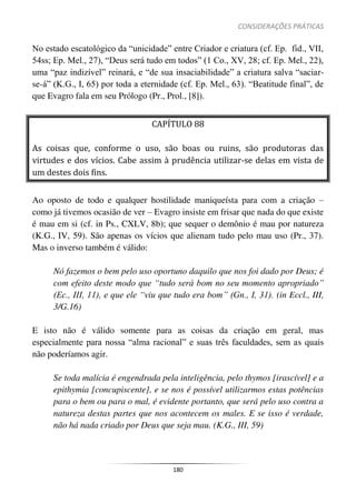 CONSIDERAÇÕES PRÁTICAS
180
No estado escatológico da “unicidade” entre Criador e criatura (cf. Ep. fid., VII,
54ss; Ep. Mel., 27), “Deus será tudo em todos” (1 Co., XV, 28; cf. Ep. Mel., 22),
uma “paz indizível” reinará, e “de sua insaciabilidade” a criatura salva “saciar-
se-á” (K.G., I, 65) por toda a eternidade (cf. Ep. Mel., 63). “Beatitude final”, de
que Evagro fala em seu Prólogo (Pr., Prol., [8]).
CAPÍTULO 88
As coisas que, conforme o uso, são boas ou ruins, são produtoras das
virtudes e dos vícios. Cabe assim à prudência utilizar-se delas em vista de
um destes dois fins.
Ao oposto de todo e qualquer hostilidade maniqueísta para com a criação –
como já tivemos ocasião de ver – Evagro insiste em frisar que nada do que existe
é mau em si (cf. in Ps., CXLV, 8b); que sequer o demônio é mau por natureza
(K.G., IV, 59). São apenas os vícios que alienam tudo pelo mau uso (Pr., 37).
Mas o inverso também é válido:
Nó fazemos o bem pelo uso oportuno daquilo que nos foi dado por Deus; é
com efeito deste modo que “tudo será bom no seu momento apropriado”
(Ec., III, 11), e que ele “viu que tudo era bom” (Gn., I, 31). (in Eccl., III,
3/G.16)
E isto não é válido somente para as coisas da criação em geral, mas
especialmente para nossa “alma racional” e suas três faculdades, sem as quais
não poderíamos agir.
Se toda malícia é engendrada pela inteligência, pelo thymos [irascível] e a
epithymia [concupiscente], e se nos é possível utilizarmos estas potências
para o bem ou para o mal, é evidente portanto, que será pelo uso contra a
natureza destas partes que nos acontecem os males. E se isso é verdade,
não há nada criado por Deus que seja mau. (K.G., III, 59)
 