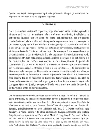CONSIDERAÇÕES PRÁTICAS
181
Quanto ao papel desempenhado aqui pela prudência, Evagro já o abordou no
capítulo 73 e voltará a ele no capítulo seguinte.
CAPÍTULO 89
Dado que a alma racional é tripartite, segundo nosso sábio mestre, quando a
virtude está na parte racional ela se chama prudência, inteligência e
sabedoria; quando ela se acha na parte concupiscente, ela se chama
continência, caridade e abstinência; quando repousa no irascível coragem e
perseverança; quando habita a alma inteira, justiça. O papel da prudência é
o de dirigir as operações contra as potências adversárias, protegendo as
virtudes e fazendo frente aos vícios, controlando o que é neutro conforme as
circunstâncias; o da inteligência é o de organizar harmoniosamente tudo
que pode contribuir para que alcancemos nosso objetivo; o da sabedoria é o
de contemplar as razões dos corpos e dos incorpóreos. O papel da
continência é o de olhar de modo impassível os objetos que desencadeiam
em nós imaginações contrárias à razão; o da caridade é o de comportar-se
diante de toda imagem de Deus mais ou menos como diante de um Modelo,
mesmo quando os demônios a tentam sujar; o da abstinência é o de recusar
com alegria todos os prazeres da boca; não temer os inimigos e manter-se
firme, valorosamente, diante dos perigos, é a função da perseverança e da
coragem. Quanto à justiça, seu papel é o de realizar uma espécie de acordo e
de harmonia entre as partes da alma.
Como em muitas ocasiões, também neste capítulo Evagro remonta à Tradição de
que é tributário, ou seja a de seus mestres diretos e indiretos. São, por um lado,
suas autoridades teológicas (cf. Gn., 44-48), e em primeiro lugar Gregório de
Nazianze e, de outro, seus “santos Padres” na vida espiritual, os Padres do
deserto, principalmente os dois Macário (cf. Pr., 91). Neste capítulo, que
descreve a “ação natural” da alma impassível, Evagro apresenta uma síntese
daquilo que ele aprendeu de “seu sábio Mestre” Gregório de Nazianze sobre a
estrutura da alma e sobre seu comportamento em função das virtudes. Que em
grande parte se trate aqui de uma sabedoria de escola, não lhe diminui em nada.
Esta “sabedoria dos Helenos” sofreu uma profunda transformação no espírito
 