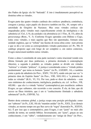 CONSIDERAÇÕES PRÁTICAS
182
dos Padres da Igreja: ela foi “batizada”. E isto é imediatamente perceptível na
doutrina sobre as virtudes.
Evagro parte das quatro virtudes cardinais dos estóicos: prudência, continência,
coragem e justiça, cujos papéis ele descreve também em Gn., 44, sempre sob a
autoridade de Gregório de Nazianze. Mas estas virtudes estóicas são
enquadradas pelas virtudes mais especificamente cristãs da inteligência e da
sabedoria (cf. Col., I, 9), da caridade e da abstinência (cf. I Tim., II, 15), além da
perseverança (Rom., V, 3). Conforme Evagro aprendeu com Dídimo o Cego,
todas estas virtudes, e mais aquelas que lhes são aparentadas, formam uma
unidade orgânica, que se “refrata” nas facetas de nossa alma como num prisma
e que se dá a ver como as correspondentes virtudes particulares (cf. Pr., 98). O
catálogo proposto aqui está longe de ser completo e, em outros contextos,
Evagro mencionará também outras virtudes.
Como a alma é constituída de uma parte racional e outra irracional (sendo esta
última formada por duas potências), a primeira destinada à contemplação
(theoria), a segunda à praktiké, as virtudes podem se dividir em virtudes
“teóricas” e virtudes “práticas”. A justiça é considerada como a “virtude prática
predominante” que torna os homens “justos” (in Ps., LXXXIV, 14), e também
como a porta da sabedoria (in Prov., XXIV, 7/G.267), sendo esta por sua vez “o
primeiro dom do Espírito Santo” (in Prov., VIII, 10/G.101) e “a primeira de
todas as virtudes” (K.G., VI, 51). Por isso, pode-se dizer da sabedoria – com
seus sinônimos de: conhecimento, inteligência, prudência, etc. (cf. in Prov., VII,
4/G.88) – que ela é a virtude “teórica” (contemplativa) por excelência: embora
Evagro, ao que saibamos, não recorrido a este conceito. É ela, de fato, que dá
acesso ao Deus trinitário, que é em si “conhecimento ilimitado e sabedoria
substancial” (in Ps., CIIIVIII, 7c).
Dentro desta estrutura global, a justiça ocupa uma posição privilegiada: como
um “cabresto” (in Ps., LXI, 10) ela “mantém unidas” (in Ps., XXX, 2) as demais
virtudes, ao mesmo tempo em que lhes serve de “regra” (kanon)(in Ps., XXXVI,
6c). É por isso que o contemplativo, para Evagro, é um “justo” no mais alto
sentido do termo, no sentido bíblico. Inversamente, um “justo”, graças ao seu
conhecimento, é um “sábio”, verdadeiramente um “amigo de Deus” (in Prov.,
 