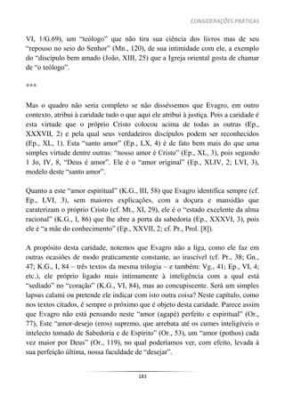 CONSIDERAÇÕES PRÁTICAS
183
VI, 1/G.69), um “teólogo” que não tira sua ciência dos livros mas de seu
“repouso no seio do Senhor” (Mn., 120), de sua intimidade com ele, a exemplo
do “discípulo bem amado (João, XIII, 25) que a Igreja oriental gosta de chamar
de “o teólogo”.
***
Mas o quadro não seria completo se não disséssemos que Evagro, em outro
contexto, atribui à caridade tudo o que aqui ele atribui à justiça. Pois a caridade é
esta virtude que o próprio Cristo colocou acima de todas as outras (Ep.,
XXXVII, 2) e pela qual seus verdadeiros discípulos podem ser reconhecidos
(Ep., XL, 1). Esta “santo amor” (Ep., LX, 4) é de fato bem mais do que uma
simples virtude dentre outras: “nosso amor é Cristo” (Ep., XL, 3), pois segundo
1 Jo, IV, 8, “Deus é amor”. Ele é o “amor original” (Ep., XLIV, 2; LVI, 3),
modelo deste “santo amor”.
Quanto a este “amor espiritual” (K.G., III, 58) que Evagro identifica sempre (cf.
Ep., LVI, 3), sem maiores explicações, com a doçura e mansidão que
caraterizam o próprio Cristo (cf. Mt., XI, 29), ele é o “estado excelente da alma
racional” (K.G., I, 86) que lhe abre a porta da sabedoria (Ep., XXXVI, 3), pois
ele é “a mãe do conhecimento” (Ep., XXVII, 2; cf. Pr., Prol. [8]).
A propósito desta caridade, notemos que Evagro não a liga, como ele faz em
outras ocasiões de modo praticamente constante, ao irascível (cf. Pr., 38; Gn.,
47; K.G., I, 84 – três textos da mesma trilogia – e também: Vg., 41; Ep., VI, 4;
etc.), ele próprio ligado mais intimamente à inteligência com a qual está
“sediado” no “coração” (K.G., VI, 84), mas ao concupiscente. Será um simples
lapsus calami ou pretende ele indicar com isto outra coisa? Neste capítulo, como
nos textos citados, é sempre o próximo que é objeto desta caridade. Parece assim
que Evagro não está pensando neste “amor (agapé) perfeito e espiritual” (Or.,
77), Este “amor-desejo (eros) supremo, que arrebata até os cumes inteligíveis o
intelecto tomado de Sabedoria e de Espírito” (Or., 53), um “amor (pothos) cada
vez maior por Deus” (Or., 119), no qual poderíamos ver, com efeito, levada à
sua perfeição última, nossa faculdade de “desejar”.
 