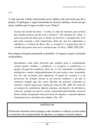 CONSIDERAÇÕES PRÁTICAS
184
***
A cada uma das virtudes mencionadas neste capítulo cabe uma tarefa que lhe é
própria. O apoftegma a seguir transmitido de maneira anônima, mostra até que
ponto, também aqui, Evagro se refere a seus “Padres”:
Escutei um ancião me dizer: “A alma é a mãe do intelecto, pois através
das virtudes práticas ela dá à luz o intelecto”. Ele chamava de “alma” a
parte passional da alma, que se divide em irascível e concupiscente. É de
fato pela coragem e pela temperança, dizia ele, que nos adquirimos a
sabedoria e a ciência de Deus. Ora, a coragem e a temperança são as
virtudes das partes irascível e concupiscente. (in Prov., XXIII, 22/G.258)
Esta imagem esboçada corresponde ao praktikos. A imagem a seguir é destinada
ao theoretikos:
Aprendemos como justo Gregório que também para a contemplação
existem quatro virtudes: a prudência e a coragem, a continência e a
justiça. O papel da prudência, dizia ele, é o de contemplar as potências
inteligentes e santas, independentemente de suas razões; estas, transmitiu-
nos ele, são reveladas pela sabedoria. O papel da coragem é o de
perseverar na verdade, mesmo se for preciso combater, e de não se
aventurar naquilo que não existe. Receber do primeiro cultivador as
semente e repelir aquele que semeia por cima (cf. Mt., XIII, 25), dizia ele
ser próprio da continência. Quanto à justiça, sua função é de distribuir a
cada um segundo seu nível as razões, reportando determinadas coisas de
forma velada, designando outras por meio de enigmas, e expondo algumas
claramente para o benefício dos simples. (Gn., 44)
CAPÍTULO 90
O fruto das sementes são as espigas, o das virtudes é a ciência; e assim como
as sementes são acompanhadas de lágrimas, as espigas o são pela alegria.
 