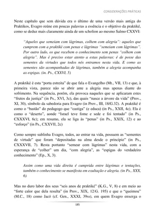 CONSIDERAÇÕES PRÁTICAS
185
Neste capítulo que sem dúvida era o último de uma versão mais antiga do
Praktikos, Evagro reúne em poucas palavras a essência e o objetivo da praktiké,
como se deduz mais claramente ainda de um scholion ao mesmo Salmo CXXVI:
“Aqueles que semeiam com lágrimas, colhem com alegria”: aqueles que
cumprem com a praktiké com penas e lágrimas “semeiam com lágrimas”.
Por outro lado, os que recebem o conhecimento sem penas “colhem com
alegria”. Mas é preciso estar atento a estas palavras: é de posse das
sementes da virtudes que todos nós entramos nesta vida. E como as
sementes são acompanhadas de lágrimas, também a alegria acompanha
as espigas. (in. Ps., CXXVI, 5)
A praktiké é esta “porta estreita” de que fala o Evangelho (Mt., VII, 13) e que, à
primeira vista, parece não se abrir ante a alegria mas apenas diante do
sofrimento. Na sequência, porém, ela provoca naqueles que se aplicaram estes
“frutos da justiça” (in Ps., XVI, 3c), das quais “nasce a árvore da vida” (Prov.,
XI, 30), símbolo da sabedoria para Evagro (in Prov., III, 18/G.32). A praktiké é
como o “bastão” do pedagogo que “castiga” (e educa) (in Ps., XXII, 4c). Ela é
como o “deserto”, aonde “Israel teve fome e sede e foi tentado” (in Ps.,
CXXXVI, 6c); em resumo, ela se liga às “penas” (in Ps., XXIX, 12) e ao
“esforço” (in Ps., CXXVII, 2c)
Como sempre sublinha Evagro, todos, ao entrar na vida, possuem as “sementes
de virtude” que foram “depositadas na alma desde o princípio” (in Ps.,
CXXXVII, 7). Resta portanto “semear com lágrimas” nesta vida, com a
esperança de “colher” um dia, “com alegria”, as “espigas do verdadeiro
conhecimento” (Ep., X, 3).
Assim como uma vida direita é cumprida entre lágrimas e tentações,
também o conhecimento se manifesta em exultação e alegria. (in Ps., XXX,
6)
Mas no duro labor dos seus “seis anos de praktiké” (K.G., V, 8) e em meio ao
“forte calor que dela resulta” (in Prov., XIX, 12/G. 195) e que o “queimou”
(M.C., 18) como Jacó (cf. Gen., XXXI, 39ss), em quem Evagro enxerga o
 